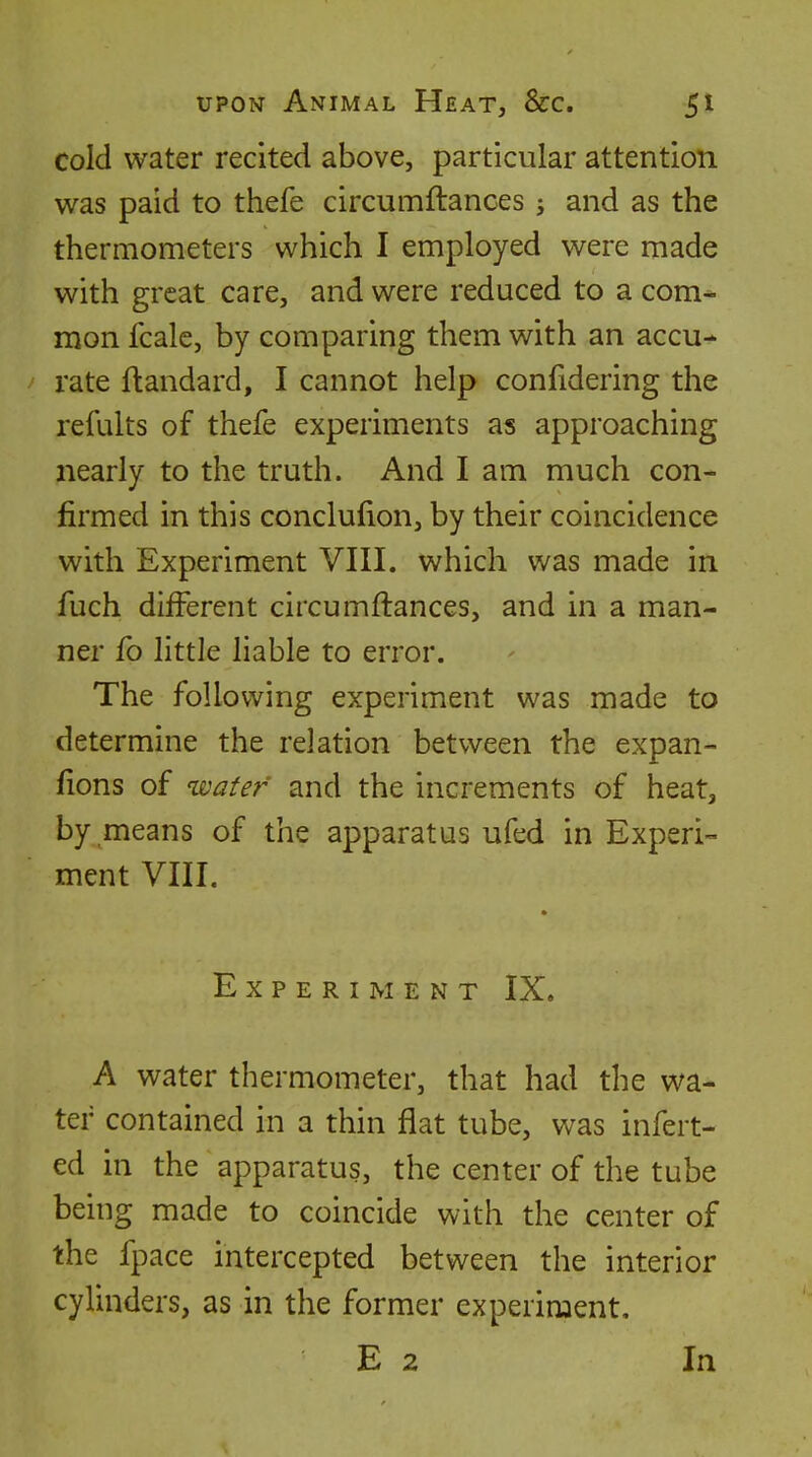 cold water recited above, particular attention was paid to thefe circumftances j and as the thermometers which I employed were made with great care, and were reduced to a com* raon fcale, by comparing them with an accu- rate ftandard, I cannot help confidering the refults of thefe experiments as approaching nearly to the truth. And I am much con- firmed in this conclufion, by their coincidence with Experiment VIII. which was made in fuch different circumftances, and in a man- ner fo little liable to error. The following experiment was made to determine the relation between the expan- fions of ^vatef and the increments of heat, by means of the apparatus ufed in Experi- ment VIII. Experiment IX, A water thermometer, that had the wa- ter contained in a thin flat tube, was infert- ed in the apparatus, the center of the tube being made to coincide with the center of the fpace intercepted between the interior cylinders, as in the former experiment, E 2 In