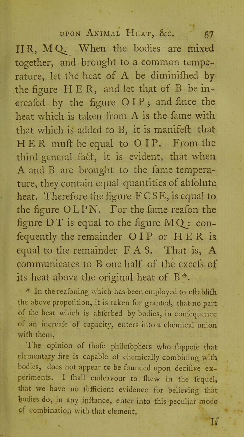 HR, MQ^ When the bodies are mixed together, and brought to a common tempe- rature, let the heat of A be diminiflied by the figure HER, and let that of B be in- ereafed by the figure O I P 5 and fmce the heat which is taken from A is the fame with that which is added to B, it is manifeft that HER muft be equal to O I P. From the third general fa6l, it is evident, that when A and B are brought to the fame tempera- ture, they contain equal quantities of abfolute heat. Therefore the figure F C S E, is equal to the figure OLPN. For the fame reafon the figure DT is equal to the figure MQj con^ fequently the remainder O I P or HER is equal to the remainder FAS. That is, A communicates to B one half of the excefs of its heat above the original heat of B * In the reafoning which has been employed to eftablifli the above propofition, it is taken for granted, that no part of the heat which is abforbed by bodies, in confequence of an increafe of capacity, enters into a chemical union wifh them. The opinion of thofe philofophers who fuppofe that elementa,ry fire is capable of chemically combining with bodies, does not appear to be founded upon decifive ex- periments. I fhall endeavour to fhew in the fcquel, that we have no fufficient evidence for believins that bodies do, in any inftance, enter into this peculiar mode of combination with that element, If