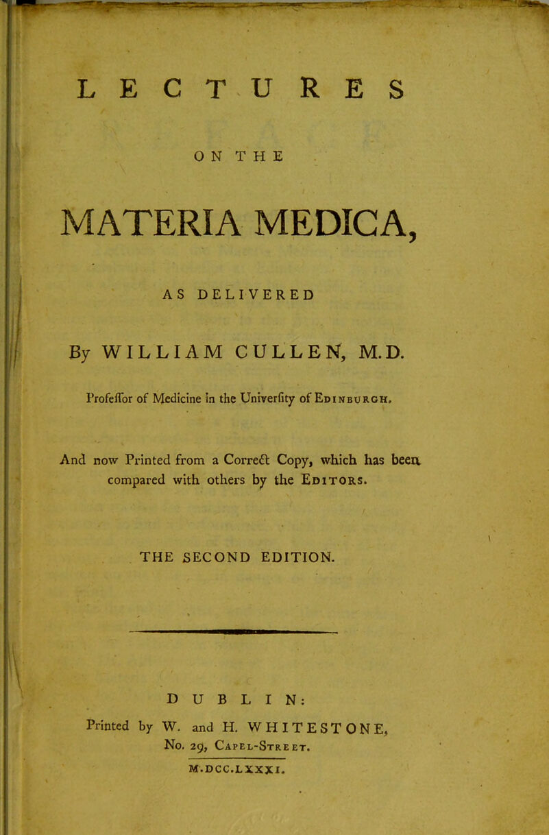 O N T H E MATERIA MEDICA, AS DELIVERED By WILLIAM CULLEN, M.D. Profeflbr of Medicine In the Univerfity of Edinburgh. And now Printed from a Corredl Copy, which has beea compared with others by the Editors. THE SECOND EDITION. DUBLIN: Printed by W. and H. WHIT EST ONE, No. 29, Capel-Street. M.DCC.LXXXI.