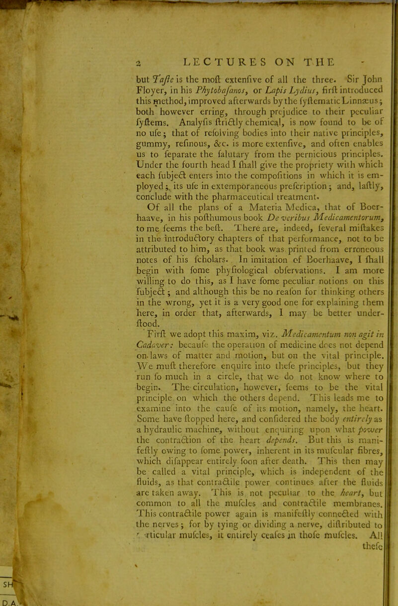 but Tajle is the moft extenfive of all the three Sir John Floyer, in his PhytobafanoSy or Lapis Lydius, firft introduced this method, improved afterwards by the fyftcnnatic Linnaeus; both however erring, through prejudice to their peculiar fyftems. Analyfis ftriflly chemical, is now found to be ot no ufe; that of refolving bodies into their native principles, gummy, refinous, &c. is more extenfive, and often enables us to feparate the falutary from the pernicious principles. Under the fourth head I fhall give the propriety with which each fubjefl enters into the compofitions in which it is em- ployed;, its ufe in extemporaneous prefcription ; and, laftly, conclude with the pharmaceutical treatment. Of all the plans of a Materia Medica, that of Boer- haave, in his pofthumous book De veribus Medicamentorum, to me feems the beft. There are, indeed, feveral miftakes in the introductory chapters of that performance, not to be attributed to him, as that book was printed from erroneous notes of his fcholars. In imitation of Eoerhaave, I fhall begin with fome phyfiological obfervations. I am more willing to do this, as I have fome peculiar notions on this fubjeft ; and although this be no reafon for thinking others in the wrong, yet it is a very good one for explaining them here, in order that, afterwards, 1 may be better under- flood. Firft we adopt this maxim, viz. Medicamentum non agit in Cadaver: becaufe the operation of medicine dres not depend on. laws of matter and motion, but on the vital principle. AVe muft therefore enquire into thefe principles, but they run fo much in a circle, that we do not know where to begin. The circulation, hov/ever, feems to be the vital principle on which the others depend. This leads me to examine into the caufe of its motion, namely, the heart. Some have flopped here, and confidered the body entirely as a hydraulic machine, without enquiring upon what^swirr the contraftion of the heart depends. But this is raani- feftly owing to fome power, inherent in its mufcular fibres, which difappear entirely foon after death. This then may be called a vital principle, which is independent of the fluids, as that contradliie power continues after the fluids are taken away. This is not peculiar to the heart, but common to all the mufcles and contraftile membranes. This contraftile power again is manifeftly connected with the nerves; for by tying or dividing a nerve, diflributed to ' -rticular mufcles, it entirely ceafes in thofe mufcles. All thefe