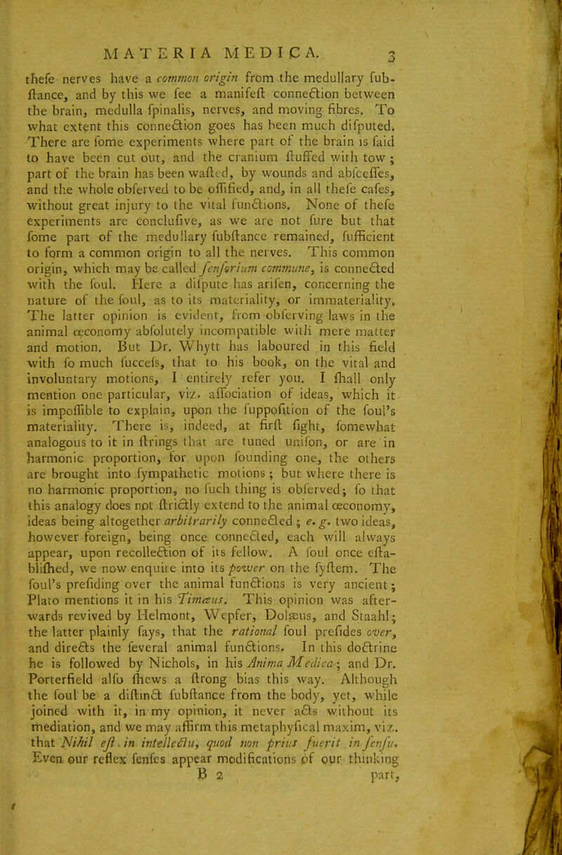 thefe nerves have a common origin from the medullary fub- ftance, and by this we fee a manifefl: connexion between the brain, medulla fpinalis, nerves, and moving fibres. To what extent this connection goes has been much difputed. There are fome experiments where part of the brain is faid to have been cut out, and the cranium fluffed with tow ; part of the brain has been wafled, by wounds and abfceffes, and the whole obferved to be ofTified, and, in all thefe cafes, without great injury to the vital fun6lions. None of thefe experiments are conclufive, as we are not fure but that fome part of the medullary fubflance remained, fufficient to form a common origin to all the nerves. This common origin, which may be called fcnforium commune^ is connected with the foul. Here a difpute has arifen, concerning the nature of the foul, as to its materiality, or immateriality. The latter opinion is evident, from obfcrvlng laws in the animal ceconomy abfolutely incompatible with mere matter and motion. But Dr. Whytt has laboured in this field with fo much fuccefs, that to his book, on the vital and involuntary motions, I entirely refer you. I fhall only mention one particular, viz. afToclation of ideas, which it is impclTible to explain, upon the fuppofuion of the foul's materiality. There is, indeed, at firfl fight, fomewhat analogous to it in firings that are tuned unifon, or are in harmonic proportion, for upon founding one, the others are brought into fympathetic motions; but where there is no harmonic proportion, no fuch thing is obferved; fo that this analogy does not flrictly extend to the animal ceconomy, ideas being altogether arbitrarily conneQed ; e. g. two ideas, however foreign, being once conne6led, each will always appear, upon recollection of its fellow. A foul once efla- blifhed, we now enquire into \\.s po^ver on the fyflem. The foul's prefiding over the animal funftions is very ancient; Plato mentions it in his Timaus. This opinion was after- wards revived by Helmont, Wepfer, Dolaeus, and Staahl; the latter plainly fays, that the rational foul prefides o-ver, and directs the feveral animal fun6tions. In this doftrine he is followed by Nichols, in Anima Medica \ and Dr. Porterfield alfo fhews a flrong bias this way. Although the foul be a diftind fubftance from the body, yet, while joined with it, in my opinion, it never a£ts without its mediation, and we may affirm this metaphyfical maxim, vi?,. that Nihil eji. in intelle^ln, quod non prius Juerit in fenfu. Even our reflex fenfcs appear modifications pf our thinking B 2 part,