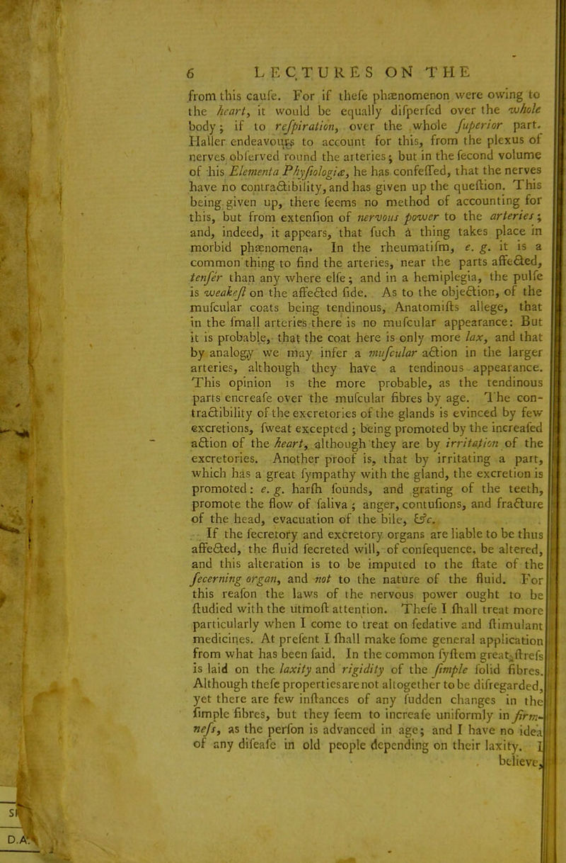 from this caufe. For if thefe phaenomenon were owing to the hearty it would he equally difperfed over the whole body J if to refpiralion, over the whole fuperior part, Haller endeavoi\ps to account for this, from the plexus of nerves oblerved round the arteries; but in thefecond volume of :his Elementa Phyfiohgia, he has confeflfed, that the nerves have no contra6tibility, and has given up the queftion. This being given up, there feems no method of accounting for this, but from extenfion of nervous power to the arteries; and, indeed, it appears, that fuch i thing takes place in morbid phaenomena. In the rheumatifm, e. g. it is a common thing to find the arteries, near the parts affe£led, tenfer than any where elfe; and in a hemiplegia, the pulfe is weakejl on the affefted fide. As to the objeftion, of the mufcular coats being tendinous, Anatomifts allege, that in the fmall arteries there is no mufcular appearance: But it is probable, that the coat here is only more lax, and that by analogy we niay infer a mufcular a£lion in the larger arteries, although they have a tendinous appearance. This opinion is the more probable, as the tendinous parts encreafe over the mufcular fibres by age. The con- tractibility of the exeretories of the glands is evinced by few excretions, fweat excepted ; being promoted by the increafed aflion of the heart, although they are by irritation of the exeretories. Another proof is, that by irritating a part, which has a great fympathy with the gland, the excretion is promoted: e. g. harfli founds, and grating of the teeth, promote the flow of faliva ; anger, contufions, and fra<5lure of the head, evacuation of the bile, Eifr. If the fecretofy and excretory organs are liable to be thus aflFefited, the fluid fecreted will, of confequence, be altered, and this alteration is to be imputed to the ftate of the fecerning organ, and not to the nature of the fluid. For this reafon the laws of the nervous power ought to be ftudied with the utmofl: attention. Thefe I lhall treat more particularly when I come to treat on fedative and ftimulant medicines. At prefent I fhall make fome general application from what has been faid. In the common fyftem gre;^t^fl:I■efs is laid on iho. laxity rigidity of the fimple folid fibres. Although thefe properties are not altogether to be difregarded, yet there are few inftances of any fudden changes in the fimple fibres, but they feem to increafe uniformly in firm nefs, as the perfon is advanced in age; and I have no idea of any difeafe in old people depending on their laxity. believe