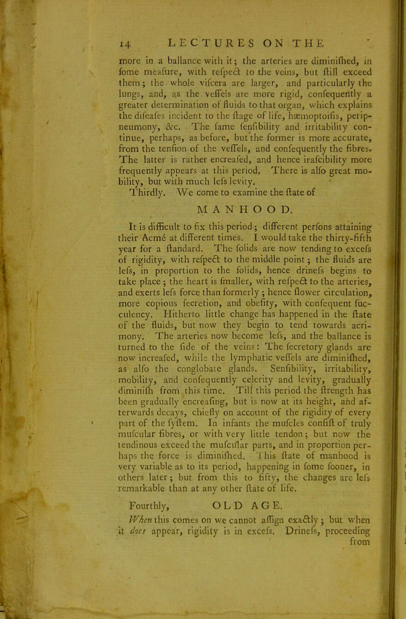 more in a ballancc with it; the arteries are diminiflied, in fome meafure, with refpe6: to the veins, but ftiil exceed them ; the wliole vifcera are larger, and particularly the lungs, and, as the velTels are more rigid, confequeritly a greater determination of fluids to that organ, which explains the difeafes incident to the ftage of life, hsemoptoifis, perip- neumony, &c. The fame fenfibility and irritability con- tinue, perhaps, as before, but the former is more accurate, from the tenfion of the veflels, and confequently the fibres. The latter is rather encreafed, and hence irafcibility more frequently appears at this period. There is alfo great mo- bility, but with much lefs levity. Thirdly. We come to examine the flate of MANHOOD. It is difficult to fix this period; different perfons attaining their Acme at different times. I would take the thirty-fifth year for a ftandard. The folids are now tending to excefs of rigidity, with refpeft to the middle point; the fluids are lefs, in proportion to the folids, hence drinefs begins to take place ; the heart is fmaller, with refpeft to the arteries, and exerts lefs force than formerly ; hence flower circulation, more copious fecretion, and obefity, with confequent fuc- culency. Hitherto little change has happened in the flate of the fluids, but now they begin to tend towards acri- mony. The arteries now become lefs, and the ballance is turned to the fide of the veins: The fecretory glands are now increafed, while the lymphatic veffels are diminifhed, as alfo the conglobate glands. Senfibility, irritability, mobility, and confequently celerity and levity, gradually dlminifh from this time. Till this period the flrength has been gradually encreafing, but is now at its height, and af- terwards decays, chiefly on account of the rigidity of every part of the fyfliem. In infants the mufcles confift of truly mufcular fibres, or with very little tendon; but now the tendinous exceed the mufcular parts, and in proportion per- haps the force is diminifhed. 1 his flate of manhood is very variable as to its period, happening in fome fooncr, in others later; but from this to fifty, the changes are lefs remarkable than at any other flate of life. Fourthly, OLD AGE. When this comes on we cannot afTign exaflly ; but when it docs appear, rigidity is in excefs. Drinefs, proceeding from