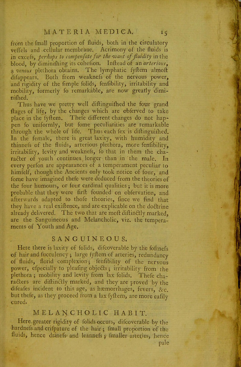 from the fmall proportion of fluids, both in the circulatory velVels and cellular menabrane. Acrimony of the fluids is in excefs, perhaps to compenfate for the 'wa?it of fluidity in the blood, by diminifhing its cohefion. Infl:ead of an arterious, a venous plethora obtains. The lymphatic fyfl:em almoft difappears. Both from weaknefs of the nervous power, and rigidity of the fimple folids, fenfibility, irritability and mobility, formerly fo remarkable, are now greatly dimi- niflied. Thus have we pretty well diflinguifhed the four grand ftages of life, by the changes which are cbferved to take place in the fyfl:em. Thefe diff^erent changes do not hap- pen fo uniformly, but fome peculiarities are remarkable through the whole of life. Thus each fex is diilinguilhed. In the female, there is great laxity, with humidity and thinnefs of the fluids, arterious plethora, more fenfibility, irritability, levity and weaknefs, fo that in them the cha- rafter of youth continues longer than in the male. In every perfon are appearances of a temperament peculiar to himfelf, though the Ancients only took notice of four, and fome have imagined thefe were deduced from the theories of the four humours, or four cardinal qualities; but it is more probable that they were firft founded on obfervation, and afterwards adapted to thofe theories, fince we find that they have a real exiftence, and are explicable on the doftrine already delivered. The two that are mofl: difl:in£lly marked, are the Sanguineous and Melancholic, viz. the tempera- ments of Youth and Age. SANGUINEOUS. Here there is laxity of folids, difcoverable by the foftnefs of hair and fucculency ; large fyftem of arteries, redundancy of fluids, florid complexion; fenfibility of the nervous power, efpecially to pleafing objefts; irritability from the plethora ; mobility and levity from lax folids. Thefe cha- raSiers are diftindly marked, and they are proved by the difeafes incident to this age, as haemorrhages, fevers, ^'c. but thefe, as they proceed from a lax fyflem, are more eafily cured. MELANCHOLIC HABIT. Here greater rigidity of folids occurs, difcoverable by the hardnefs and crifpaturc of the hair; fmall proportion of the fluids, hence drinefs and leannefs; fmaller arieties, hence pale