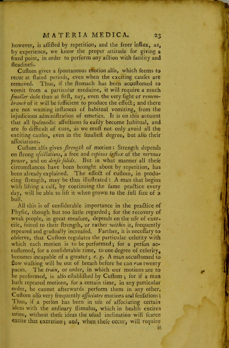 however, is afllfted by repetition, and the freer influx, as, by experience, we know the proper attitude for giving a fixed point, in order to perform any a6tion with facility and fleadinefs. Cuftom gives a fpontaneous motion alfo, which feems to recur at ftated periods, even when the exciting caufes are removed. Thus, if the fbomach has been accuftomed to vomit from a particular medicine, it will require a much fmaller dofe than at firft, nay, even the very fight or remem- brance of it will be fufficient to produce the effeft; and there are not wanting inftances of habitual vomiting, from the injudicious adminiftration of emetics. It is on this account that all fpafmodic affeSions fo eafily become habitual, and are fo difficult of cure, as we muft not only avoid all the exciting caufes, even in the fmallefl: degree, but alfo their aflbciations. Cuftom alfo gives Jlrength of motion : Strength depends on ftrong ofcillatisnSf a free and copious influx of the nervous powery and on denfe folids. But in what manner all thefe circumftances have been brought about by repetition, has been already explained. The effefl: of cuftom, in produ- cing ftrength, may be thus illuftrated : A man that begins with lifting a calf, by continuing the fame praflice every day, will be able to lift it when grown to the full fize of a bull. AH this Is of confiderable importance in the pra6lice of Phyfic, though but too little regarded; for the recovery of weak people, in great meafure, depends on the ufe of exer- cife, fuited to their ftrength, or rather within it, frequently repeated and gradually increafed. Farther, it is neceflary to obferve, that Cuftom regulates the particular celerity with which each motion is to be performed; for a perfon ac- cuftomed, for a confiderable time, to one degree of celerity, becomes incapable of a greater; e. A man accuftomed to flow walking will be out of breath before he can run twenty paces. The train, or order, in which our motions are to be performed, is alfo eftabliflied by Cuftom ; for if a man hath repeated motions, for a certain time, in any particular order, he cannot afterwards perform them in any other. Cuftom alfo very frequently ajfociates motions and fenfations: Thus, if a perfon has been in ufe of aflfociating certain ideas with the ordinary ftimuius, which in health excites urine, without thefe ideas the ufual inclination will fcarcc excite that excretion j and, when thefe ocgur, will require