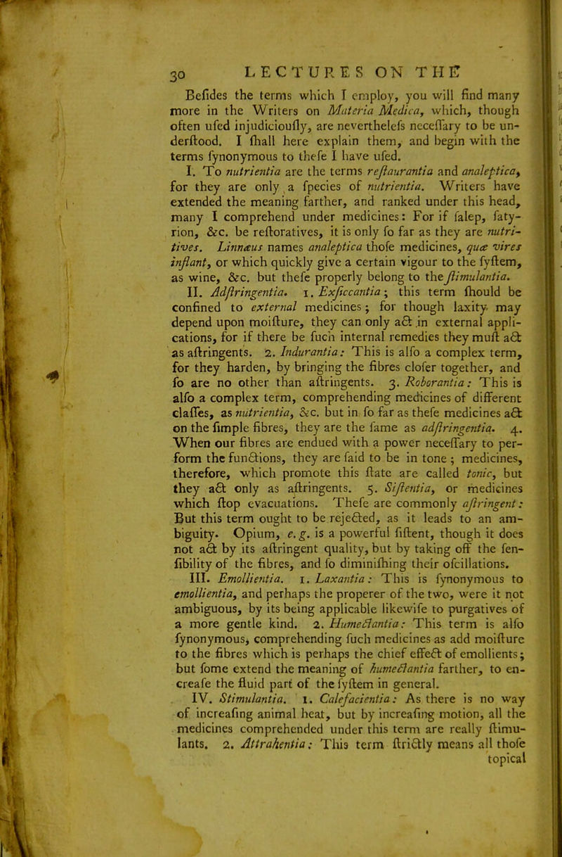 Befides the terms which T employ, you will find many more in the Writers on Materia Medica, which, though often ufed injudicioufly, are neverthelefs ncceflary to be un- derftood. I (hall here explain them, and begin with the terms fynonymous to thefe I have ufed. I. To nutriejttia are the terms rejlaurantia and anaJeptica^ for they are only, a fpecies of mitrientia. Writers have extended the meaning farther, and ranked under this head, many I comprehend under medicines: For if falep, faty- rion, &c. be reftoratives, it is only fo far as they are nutri- tives. Linnaus names analeptica thofe medicines, quee vires znjiant, or which quickly give a certain vigour to the fyftem, as wine, &c, but thefe properly belong to theJlimulantia. II. Adjlringentia. i. Exjiccantia; this term fliould be confined to external medicines; for though laxity, may depend upon moifture, they can only a£t .in external appli- cations, for if there be fuch internal remedies they mull zQc as aftringents. 2. Indurantia: This is alfo a complex term, for they harden, by bringing the fibres clofer together, and fo are no other than aftringents. 3. Robcrantia: This is alfo a complex term, comprehending medicines of different dalTes, as 7iutrientia^ &c. but in fo far as thefe medicines a6l on the fimple fibres, they are the fame as adjlringentia. 4. When our fibres are endued with a power neceffary to per- form the functions, they are faid to be in tone ; medicines, therefore, which promote this flate are called tonic^ but they a6t only as aftringents. 5. Sijlentia^ or medicines which flop evacuations. Thefe are commonly ajlringent: But this term ought to be reje6led, as it leads to an am- biguity. Opium, e.g. is a powerful fiftent, though it does rot a6t by its aftringent quality, but by taking off the fen- fibility of the fibres, and fo diminiftiing their ofciliations. III. Emollientia. i.Laxantia: This is fynonymous to emollientia, and perhaps the properer of the two, were it not ambiguous, by its being applicable likewife to purgatives of a more gentle kind. 2. Humeilantia: This term is alfo fynonymous, comprehending fuch medicines as add moifture to the fibres which is perhaps the chief effect of emollients; but fome extend the meaning of hume£lantia farther, to en- creafe the fluid part of the fyftem in general. IV. Stimulantia. 1. Calefacientia: As there is no way of increafing animal heat, but by increafing motion, all the medicines comprehended under this term are really ftimu- lants. 2. AttrahentiaThis term ftri6tly means all thofe topical