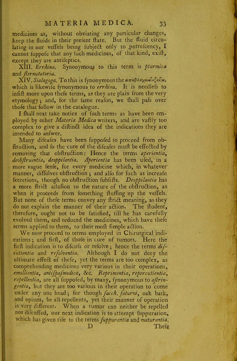 medicines as, without obviating any particular changes, keep the fluids in their prefent ftate. But the fluid circu- lating in our veflels being fubjed: only to .putrefcency, I cannot fuppofe that any fuch medicines, of that kind, exift, except they are antifeptics, XIII. Errhina. Synonymoup to this term is ptarmica and Jlermitatoria. 'X.W.Sialagoga. To this is fynonymoustheeea-afpAeyittal/^ovJflc, which is likewii'e fynonymous to errhina. It is needlefs to infift more upon thefe terms, as they are plain from the very etymology; and, for the fame reafon, we (hall pafs over thofe that follow in the catalogue. I fhall next take notice of fuch terms as have been em- ployed by other Materia Medica writers, and are vaftly too complex to give a diftinft idea of the indications they are intended to anfwer. Many difeafes have been fuppofed to proceed from ob- ftrudlion, and fo the cure of the difeafes muft be effefted by removing that obftruftion: Hence the terms aperientia, deobjlruentia, deoppilantia. Aperientia has been ufed, in a more vague fenfe, for every medicine which, in whatever manner, diflblves obftruftion ; and alfo for fuch as increafe fecretions, though no obftruftion fubfifts. Deoppilantia has a more ftri^ allufion to the nature of the obftru<9:ion, as when it proceeds from fomething fluffing up the veflels. But none of thefe terms convey any flrift meaning, as they do not explain the manner of their aflion. The rtudenf, therefore, ought not to be fatisfied, till he has carefully evolved them, and reduced the medicines, which have thefe terms applied to them, to their moft Ample afition. We now proceed to terms employed in Chirurgical indi- cations ; and firft, of thofe in cure of tumors. Here the firft indication is to difcufs or refolve; hence the terms dif cutientia and refohentia. Although I do not deny the ultimate effe6t of thefe, yet the terms are too complex, as comprehending medicines very various in their operations, emollientiay antifpafmodica^ &c. Reprimentiay repercutientia, repellentioy are all fuppofed, by many, fynonymous toajlrin- genttay but they are too various in their operation to come under any one head; for though facch. faturniy oak bark, and opium, be all repellents, yet their manner of operation is very different. When a tumor can neither be repelled nor difcufl'ed, our next indication is to attempt fuppuration, wiiich has given rife to the terms fuppurantia and maturantia. D Thefe