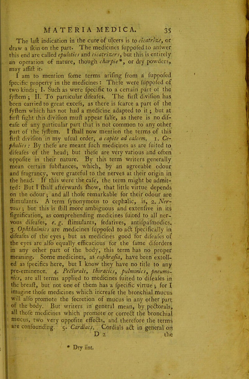 The lafi indication in the cure of ulcers is to cicatrize, or draw a (kin on the part. The medicines fuppoled.to anlwer this end are called epulotics and cicatrizers, but this is entirely an operation of nature, though char pie*, or dry powders, may aflid: it* I am to mention fome terms arifing from ai fuppofed fpecific property in the medicines: Thefe were fuppored of two kinds; I. Such as were fpecific to a certain part ot the fyftem ; II. To particular difeafes. The firfl; divifion has been carried to great excels, as there is fcarce a part of the fyftem which has not had a medicine adapted to it; but at firft fight this divifion muft appear falfe, as there is no dif- eafe of any particular part that is not common to any other part of the fyftem. I fliall now mention the terms of this firft divifion in my ufual orderj a capite ad calcem. i. Ce- phalics: By thefe are meant fuch medicines as are fuited to difeafes of the head; but thefe are very various and often oppofite in their nature. By this term writers generally mean certain fubftances, which, by an agreeable odour and fragrancy, were grateful to the nerves at their origin in the head. If this were the cafe, the term might be admit- ted: But I ftiall afterwards (how, that little virtue depends on the odour; and all thofe remarkable for their odour are ftimulants. A term fynonymous to cephalic, is, 2. A^i?r- vous; but this is ftill more ambiguous and extenfive in its fignification, as comprehending medicines fuited to all ner- vous difeafes, e. g. ftimulants, fedatives, antifpafmodics* 3. Ophthalmics are medicines fuppofevl to a6l fpecifically in difeafes of the eyes; but as medicines good for difeafes of the eyes are alfo equally efficacious for the fame diforders in any other part of the body, this term has no proper meaning. Some medicines, as euphrafta, have been extoll- ed as fpeclfics here, but I know they have no title to any pre-eminence. 4. Pe£lora\sy thoracics, pulmonics^ pneumo- nicsy are all terms applied to medicines fuited to difeafes in the breaft, but not one of them has a fpecific virtue ; for I imagine thofe medicines which iricreafe the bronchial mucus will alfo promote the fecretion of mucus in any other part of the body. But writers in'general mean, by pe8:orals, all thofe medicines which promote or correct the bronchial mucus, two very oppofite effects, and therefore the terms are confounding. 5. Cardiacs, . Cordials aft in general on D 2 the • Dry iint.