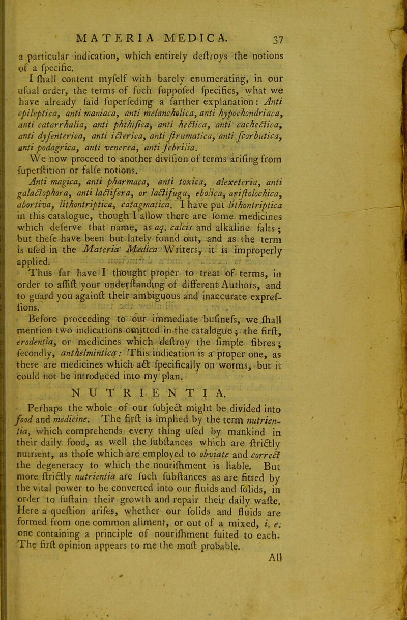 a particular indication, which entirely deftroys the notions of a fpecific. I (hall content myfelf with barely enumerating, in our ufual order, the terms of fiich fuppofed fpecifics, what we have already faid fuperfeding a farther explanation: Anti cpilepticaf anti maniaca, anti melancholic a, anti hypochondriac a, mti catarrhaliuy anti phthiftca^ anti he£\ica^ anti cacheiiicUf anti dyfenteriea, anti i^erica, anti Jlrumatica^ anti fcorbutica, anti podagrica, anti venerea, anti febrilia. We now proceed to another divifion of terms arifing from fuperrtition or falfe notions. Anti magica, anti pharmaca, anti toxica, alexeteria, anti gala^ophora, anti laiiifera, or laEiifuga, ebolica, arijiolochica, aboriiva, Uthontriptica^ catagtnatica. I have put lithontriptica in this catalogue, though 1 allow there are fome medicines which deferve that name, as aq. calcis and alkaline falts ; but thefe have been but-lately found out, and as. the term is ufed in the Materia' Mrdica 'WnterSy its: improperly applied. , ;•. , . . Thus far have'I thought proper to treat of terms, in order to alTift your underftandmg of different Authors, and to guard you againft their ambiguous and inaccurate expref- lions. ■ ' ' • : : Before proceeding fd' -fitii -immediate bufinefs, we Ihall mention two indications oHijtted in the catalogue j .the firft, erodentia, or medicines which deftroy the fimple fibres; fecondly, anthelmintica: This indication is a proper one, as there are medicines which a£l fpecifically on worms, but it could not be introduced into my plan. N U T R L E N T ^ A. Perhaps the whole of our fubjeft might be divided into food and medicine. The firfl: is implied by the term nutrien- tia, which comprehends every thing ufed by mankind in their daily, food, as well the fubftances which are ftriftly nutrient, as thofe which are employed to obviate and correal the degeneracy to which the nourifhment is liable. But more ftriftly nutrieniia are fuch fubftances as are fitted by the vital power to be converted into our fluids and folids, in order to fuftain their growth and repair theij daily wafte. Here a quejflion arifes, whether our folids and fluids are formed from one common aliment, or out of a mixed, i. e: one containing a principle of nourifliment fuited to each. The firft opinion appears to me the moft probable. All