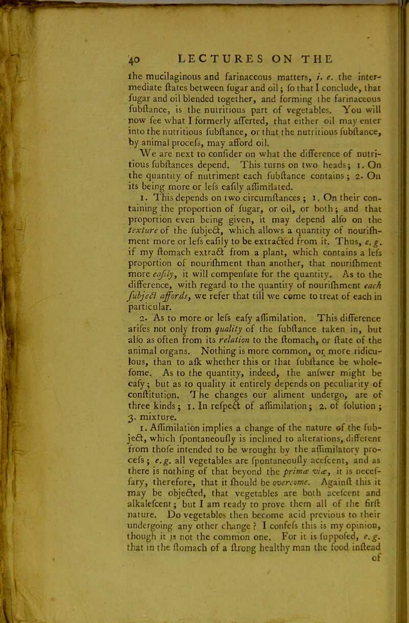 the mucilaginous and farinaceous matters, /. e. the inter- mediate ftates between fugar and oil; fo that I conclude, that fugar and oil blended together, and forming the farinaceous fubftance, is the nutritious part of vegetables. You will now fee what I formerly aflerted, that either oil may enter into the nutritious fubftance, or that the nutiitious fubftance, by animal procefs, may afford oil. We are next to confider on what the difference of nutri- tious fubftances depend. This turns on two heads; i. On the quantity of nutriment each fubftance contains ; 2- On its being more or lefs eafily affimilated. 1. This depends on two circumftances ; i. On their con- taining the proportion of fugar, or oil, or both; and that proportion even being given, it may depend alfo on the texture of the fubjeQ:, which allows a quantity of nourifli- ment more or lefs eafily to be extrafVed from it. Thus, e. g. if my ftomach extra6t from a plant, which contains a lefs proportion of nouriftiment than another, that nouriftiment more eafily^ it will compenfate for the quantity. As to the difference, with regard to the quantity of nourifhment each fubjeSi affordsy we refer that till we come to treat of each in particular. 2. As to more or lefs eafy aftimilation. This difference arifes not only from quality of the fubftance taken in, but alfo as often from its relation to the ftomach, or ftate of the animal organs. Nothing is more common, or more ridicu- lous, than to afk whether this or that fubftance be whole- fome. As to the quantity, indeed, the anfwer might be cafy; but as to quality it entirely depends on peculiarity of conftitutipn. 7 he changes our aliment undergo, are of three kinds; j. In refpeft pf affimilation; 2. of folution ; 2- mixture. r. Affimilation implies a change of the nature of the fub- jeft, which fpontaneoufly is inclined to alterations, different from thofe intended to be wrought by the affmiilatory pro- cefs; e,g. all vegetables are fpontaneoufly acefcent, and as there is nothing of that beyond the prima via, it is necef- fary, therefore, that it ftiould be overcome. Againft this it may be obje£led, that vegetables are both acefcent and alkalefcent; but I am ready to prove them all of the firft nature. Do vegetables then become acid previous to their undergoing any other change ? I confefs this is my opinion, though it is not the common one. For it is fuppofed, e.g. that in the ftomach of a ftrong healthy man the food inftead