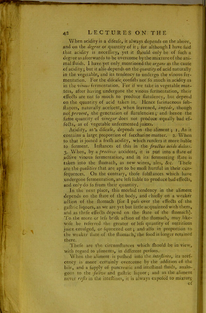 When acidity is a difeafe, it always depends on the aborc, and on the degree or quantity of it; for although I have faid that acidity is neceflary, yet it fhould only be of fuch a degree as afterwards to be overcome by the mixture of the ani- mal fluids. 1 have yet only.mentioned the organs as the caule of acidity; but it alfo depends on the quantity of acid naturally in the vegetable, and its tendency to undergo the vinous fer- mentation. For the difeafe, confifts not fo. much in acidity as in the vinous fermentation. For if we take in vegetable mat- ters, after having undergone the vinous fermentation, their eflfefts are not fo much to produce flatulency, but depend on the quantity of acid taken in. Hence farinaceous fub- ftances, naturally acefcent, when leavened, /wipft/t', though i\ot prevent, the generation of flatulencies and hence the fai^ie quantity of vinegar does not produce equally bad ef- fe<5ls, as of vegetable unfermented juices. Acidity, as*a difeafe, depends on the aliment; i. As it contains a large proportion of faccharine matter. 2. When to that is joined a frefh acidity, which renders it more liable to ferment, Inrtances of this in the fru^us acido dulcei, 3. When, by a precious accident, it is put into a ftate of active vinous fermentation, and in its: fermenting rtatc is taken into the ftomach, as new wines, ales, &c. Thefe are the qualities that are apt to be moft hurtful in their ctn- fequences. On the contrary, thofe fubflances which have undergone fermentation, are lefs liable to produce bad effects, and only do fo from their quantity. In the next place, this morbid tendency in the aliment depends on the ftate of the body, and chiefly on a weaker action of the ftomaph (for I pafs over the efFeQ;s of the gafl:ric liquors, as we are yet but little acquainted with them, aiid as thefe effe<5ls depend on the ftate of the ftomach). To the more or lefs brifk aftion of the ftomach, may like- wife be referred the greater or lefs quantity of nutritious juice emulged, or fqueezed out; and alfo in proportion to the weaker ftate of the ftomach, the food is long^^r retained there. Thefe are the circumftances which ftiould be in view, with regard to aliments, in difterent perfons. When the almient is pufhcd into the intejlines, its acef- cency is more certainly overcome by the addition of the bile, and a fupply of pancreatic and inteftinal fluids, analo- ^ gous to the Jaliva. and gaftric liquor; and as the aliment never reJls m the inteftines, it is always expofed to mixtur^^