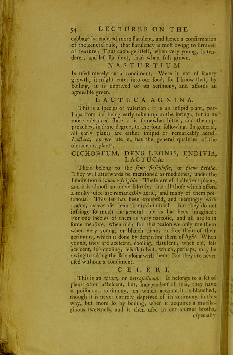 cabbage Is rendered more flatulent, and hence a confirmation of the general rule, that flatulency is mofl: owipg to firmnefs of texture : Thus cabbage itfelf, when very young, is ten- derer, and lefs flatulent, than when full grown, NASTURTIUM Is ufed merely as a condiment. Were it not of fcanty growth, it might enter into our food, for I know that, by boiling, it is deprived of its acrimony, and affords an agreeable green. ' LACTUCAAGNINA. This is a fpecies of valerian : It is an infipid plant, per- haps from its being early taken up in the fpring ; for in its more advanced ftate it is fomewhat bitter, and then ap- proaches, infome degree, to the four following. In general, all early plants are either infipid or remarkably acrid: La^uca, as we ufe it, has the general qualities of the oleraceous plants. CICHOREUM, DENS LEONIS, ENDIVIA, LACTUCA. Thefe belong to the femi jlofculofa^ or piano petala. They will afterwards be mentioned as medicines, under the fubdivifion of antaro frigida. Thefe are all lactefcent plants, and it is almofl; an univerfakrule, that all thofe which afford a milky juice are remarkably acrid, and many of them poi- fonous. This fet has been except'ed, and feerhingly with reafon, as we ufe them fo much in food. But they do not infringe fo' much the general rule as has been imagined: For one fpfecies of them is very narcotic, and all are fo in fome meafure, when old ; for this reafon we only ufe them when very yoUng, or blanch them, to free them of their acrimony, which is done by depriving them of light. When young, they are acefcent, cooling, flatulent; when old, lefs acefcent, lefs cooling, lefs flatulent, which, perhaps, may be owing to taking the fkin along with them. But they are never ufed without a condiment. C E L E R I. This is an ap'iutn^ or petrofelinum. It belongs to a fet of plants often laftefcent, but, independent of this, they have a poifonous acrimony, on which account it is blanched, though it is never entirely deprived of its acrimony in this, way, but more fo by boiling, when it acquires a mucila- ginous fweetnefs, and is then ufed in our animal broths, cfpecially