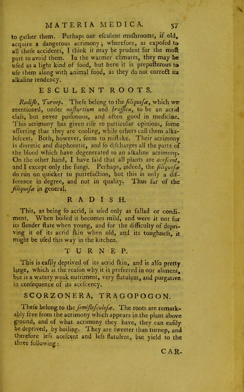 to gather them. Perhaps our efculent muftirooms, if old, acquire a dangerous acrimony j wherefore, as expofed lo all thefe accidents, I think it may be prudent for the moll part to avoid them. In the warmer climates, they may be ufed as a light kind of food, but here it is prepofterous to ufe them along with animal food, as they do not correft its alkahne tendency. E S C U L EN T ROOTS, Radijby Turnep. Thefe belong to theftliquofa^ which wer mentioned, under najitfrtium and brajfica^ to be an acrid clafs, but never poifonous, and often good in medicine. This acrimony has given rife to particular opinions, fome aflferting that they are cooling, \yhile others call them alka- lefcent. Both, however, feem to miftake. Their acrimony is diuretic and diaphoretic^, and fo difcharges all the parts of the blood which have degenerated to an alkaline acrimonj'. On the other hand, I have faid that all plants are acefcent^ and I except only the fungi. Perhaps, indeed, the ftliquofce do run on quicker to putrefa6tion, but this is only a dif- ference in degree, and not in quality. Thus far of the ftliquofa \v[ general, RADISH. This, as being fo acrid, is ufed only as faliad or condi- ment. When boiled it becomes mild, and were it not for its flender ftate when young, and for the difficulty of depri- ving it of its acrid fkin when old, and its toughnefs, it, might be ufed this way in the kitchen. TURNEP. This is eaf^ly (jeprived of its acrid (kin, and is alfo pretty large, which is the reafon why it is preferred in our aliment, but is a watery >veak nutriment, very flatulent, and purgative in confequence of its acefcency. SCQRZONERA, TRAGOPOGON. Thefe belong to the Jemiflpfculofa. The rpots are remark- at)ly free from the acrimony which appears in the plant above ground, and of what acrimony they have;, they can eafiiy be deprived, by boiling. They are fweeter than turnep, and ' therefore lefs acefc«nt and lefs flatulent, but yield to the three following: ' CAR,