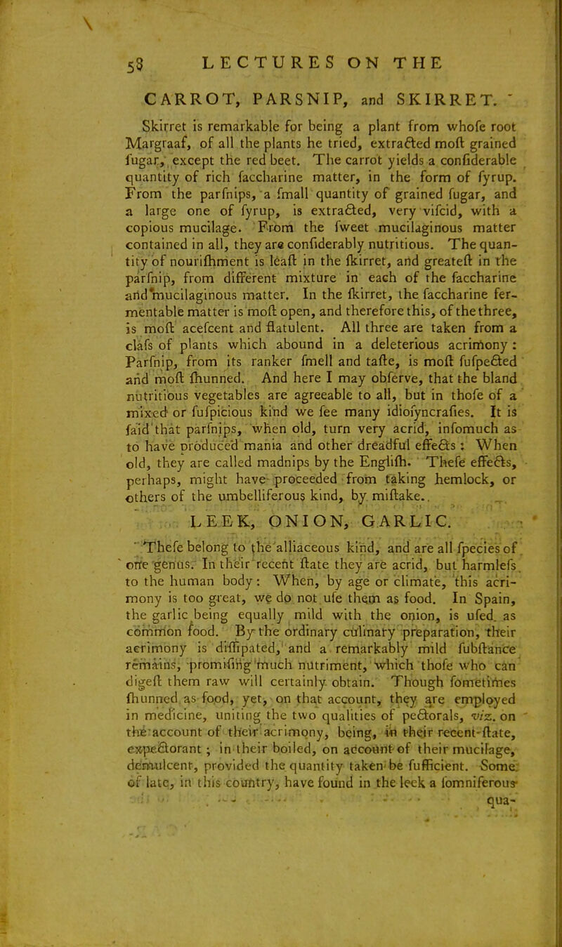 \ 55 LECTURES ON THE CARROT, PARSNIP, and SKIRRET. ' Skirret is remarkable for being a plant from whofe root Margraaf, of all the plants he tried, extrafted moft grained fugar, except the red beet. The carrot yields a confiderable quantity of rich faccharine matter, in the form of fyrup. From the parfnips, a fmall quantity of grained fugar, and a large one of fyrup, is extra£ted, very vifcid, with a copious mucilage. From the fweet mucilaginous matter contained in all, they are confiderably nutritious. The quan- tity of nourifhment is leaft in the fkirret, and greateft in the parfnip, from different mixture in each of the faccharine arid mucilaginous matter. In the Ikirret, the faccharine fer- mentable matter is moft open, and therefore this, of the three, is moft acefcent and flatulent. All three are taken from a clafs of plants which abound in a deleterious acrirtony : Parfnip, from its ranker fmell and tafte, is moft fufpefled arid moft ftiunned. And here I may obferve, that the bland nutritious vegetables are agreeable to all, but in thofe of a mixed or fufpicious kitid we fee many idiofyncrafies. It is faid'that parfnips, when old, turn very acrid, infomuch as to have produced mania and other dreadful effefts: When old, they are called madnips by the Engiifti. Thefe effefts, perhaps, might have-proceeded from taking hemlock, or others of the umbelliferous kind, by. miftake.. LEEK, ONION, GARLIC. ■ Thefe belong to ^he'alliaceous kind, and are all fpecies of. ' orte genus. In th'eir'recent ftate they are acrid, but harmlefs, to the human body: When, by age or climate, this acri- mony is too great, we dp not .ufe thom as food. In Spain, the garlic being equally mild with the onion, is ufed. as comiiTion ^ood. By the ordinary culinary preparation, their acrimony is diffipated,'and a remarkably mild fubftance remains, promifing'much nutriment, Which thofe who can digeft them raw will certainly, obtain.' TThough fometirties fhunned as food, yet, on that account, they are employed in medicine, uniting the two qualities of pefiorals, viz. on the^account of their acrimony, being, in their recent-ftate, e»pe£torant; in their boiled, on at^count of their mucilage, ddm-ulcent, provided the quantity taken be fufficient, 5ome; ©f latq, in this couhtry, have found in the leek a fomniferous- •. !•; ; J . -.. : ; . . qua-