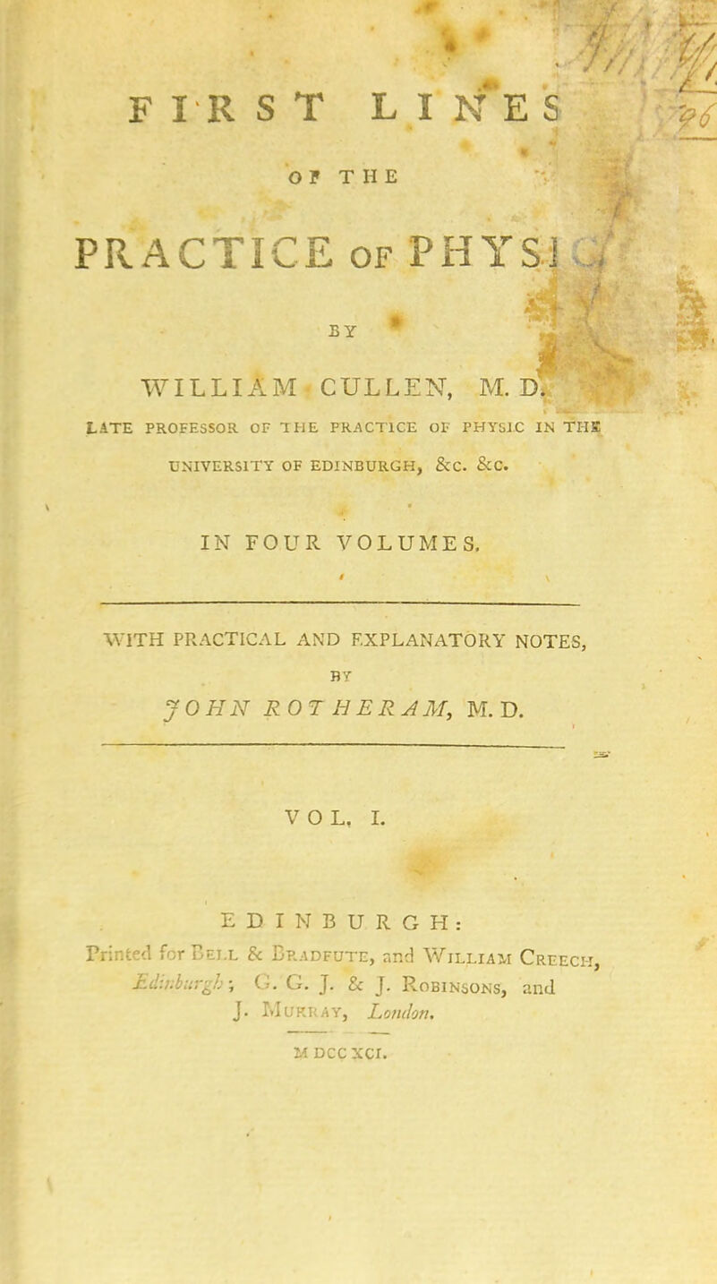 FIRST LI NE S OF THE PRACTICE of PHYSJ BY * WILLIAM CULLEN, M. D# LATE PROFESSOR OF THE PRACTICE OF PHYSIC IN THE UNIVERSITY OF EDINBURGH, &C. &C. IN FOUR VOLUMES. WITH PRACTICAL AND EXPLANATORY NOTES, BY JOHN ROT HE RA M, M. D. VOL, I. EDINBURGH: Printed for Bei.l & Bradfute, and William Creech, Edinburgh; G. G. J. & J. Robinsons, and J. Murray, London. u DCCXCI.