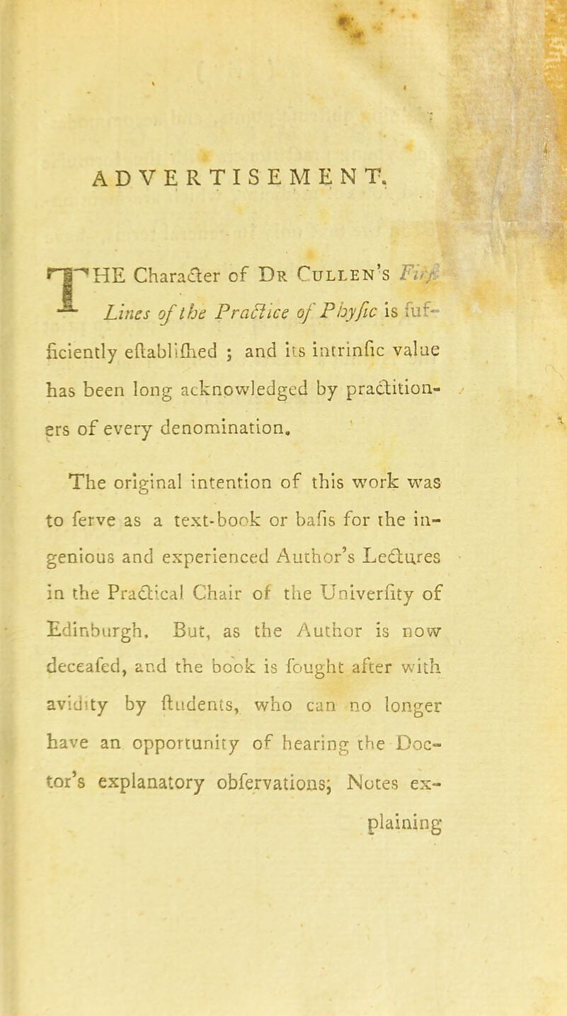 ADVERTISEMENT. nPHE Character of Dr Cullen's Fir;. Lines of the P rati ice of Phyfic is fuf- ficiently eftablimed ; and its intrinfic value has been long acknowledged by practition- ers of every denomination. The original intention of this work was to ferve as a text-book or bafis for the in- genious and experienced Author's Lectures in the Practical Chair of the Univerfity of Edinburgh. But, as the Author is now deceafed, and the book is fought after with avichty by (Indents, who can no longer have an opportunity of hearing the Doc- tor's explanatory obfervationsj Notes ex- plaining