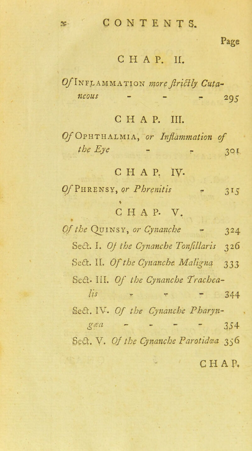 Page CHAP. K. (^Inflammation moreftr\cily Cuta- neous - 295 CHAP. III. 0/* Ophthalmia, or Inflammation of the Eye - - 301 CHAP. IV. Q/'Phrensy, or Phrenitis - 315 ♦ CHAP. V. Of the Quinsy, or Cynanche - 324 Se£t. I. Of the Cynanche Tonfillaris 326 Se£t. II. Of the Cynanche Maligna 333 8e&> in. Of the Cynanche Trachea- lis r 344 Sed. IV. Of the Cynanche Pharyn- 354 Se£t. V. Of the Cynanche Parotidcca 356