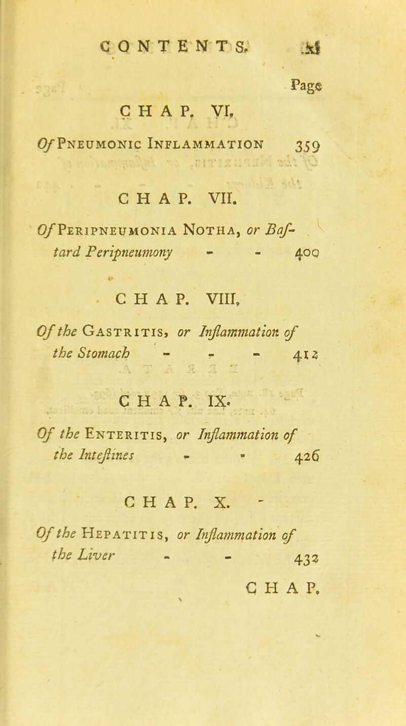 chap, yr, 0/*Pneumonic Inflammation 359 CHAP. VII. (^Peripneumonia Notha, or Baf- tard Peripnenmony - - 400 CHAP. VIII, Of the Gastritis, or Inflammation of the Stomach - - - 413 CHAP. IX. Of the Enteritis, or Inflammation of the Intejlines - - 426 CHAP. X. Of the Hepatitis, or Inflammation of the Liver - - 432 CHAP,