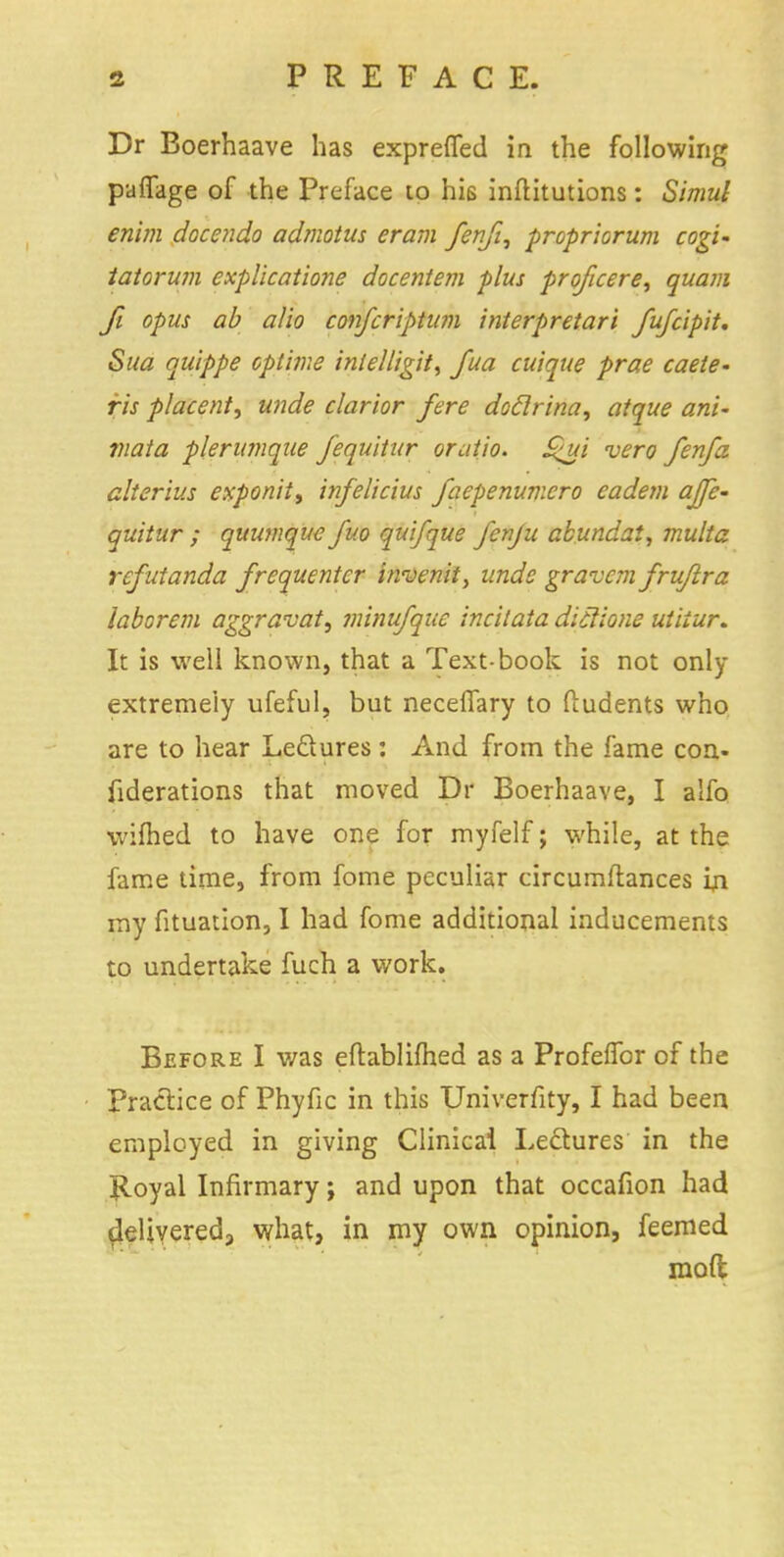 Dr Boerhaave has exprefled in the following puffage of the Preface to his inftitutions: Simul en'un docendo admotus eram fenji, propriorum cogi- tatorum explicatione docentem plus proficere, quam fi opus ab alio confcriptum interpretari fufcipit. Sua quippe optime inlelligit, fua cuique prae caete- ris placent, unde clarior fere doclrina, atque ani~ viata plerumque fequitur oratio. Shji vero fenfa alterius exponit, infeiicius faepenumero eadem ajje- quitur ; quumque fuo qui/que fcnju abundat, multa refutanda frequenter tnvenit, unde gravemfru/lra laborem aggravate minufque incitata diclione utiiur. It is well known, that a Text-book is not only extremely ufeful, but neceffary to ftudents who are to hear Leftures : And from the fame con- fiderations that moved Dr Boerhaave, I alfo wifhed to have one for myfelf; while, at the fame time, from fome peculiar circumftances in my fituation, I had fome additional inducements to undertake fuch a work. Before I was eftablifhed as a Profelfor of the Practice of Phyfic in this Univerfity, I had been employed in giving Clinical Lectures in the Ijloyal Infirmary; and upon that occafion had delivered, what, in my own opinion, feemed moft