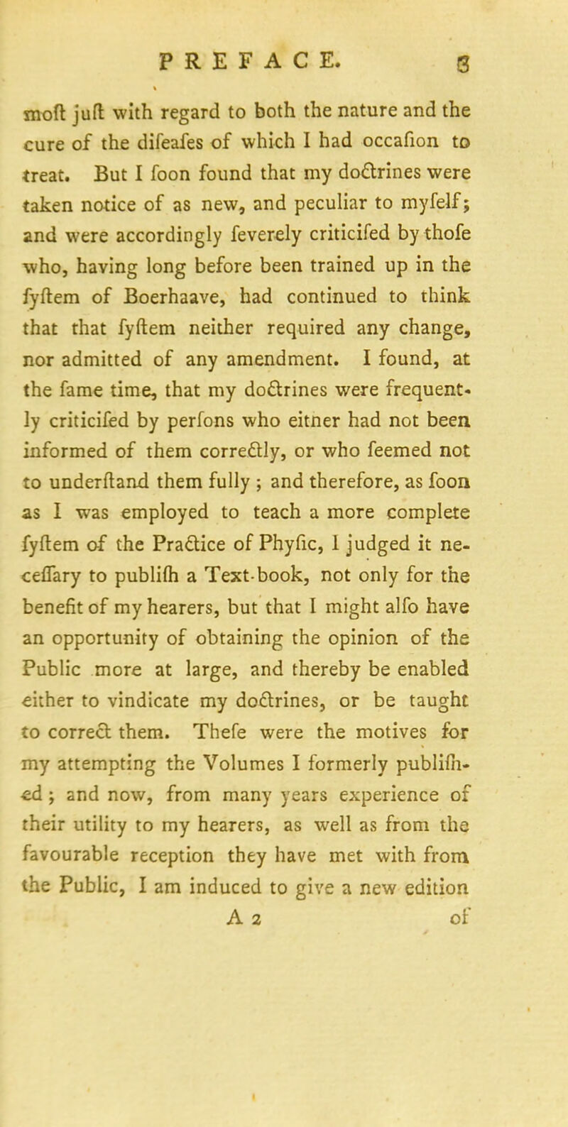 moft jutt with regard to both the nature and the cure of the difeafes of which I had occafion to treat. But I foon found that my doctrines were taken notice of as new, and peculiar to myfelf; and were accordingly feverely criticifed by thofe who, having long before been trained up in the fyftem of Boerhaave, had continued to think that that fyftem neither required any change, nor admitted of any amendment. I found, at the fame time, that my doctrines were frequent- ly criticifed by perfons who eitner had not been informed of them corre&ly, or who feemed not to underftand them fully ; and therefore, as foon as I was employed to teach a more complete fyftem of the Practice of Phyfic, 1 judged it ne- cefTary to publifli a Text-book, not only for the benefit of my hearers, but that I might alfo have an opportunity of obtaining the opinion of the Public more at large, and thereby be enabled either to vindicate my doctrines, or be taught to correct them. Thefe were the motives for my attempting the Volumes I formerly publifii- •ed ; and now, from many years experience of their utility to my hearers, as well as from the favourable reception they have met with from the Public, I am induced to give a new edition A 2 of