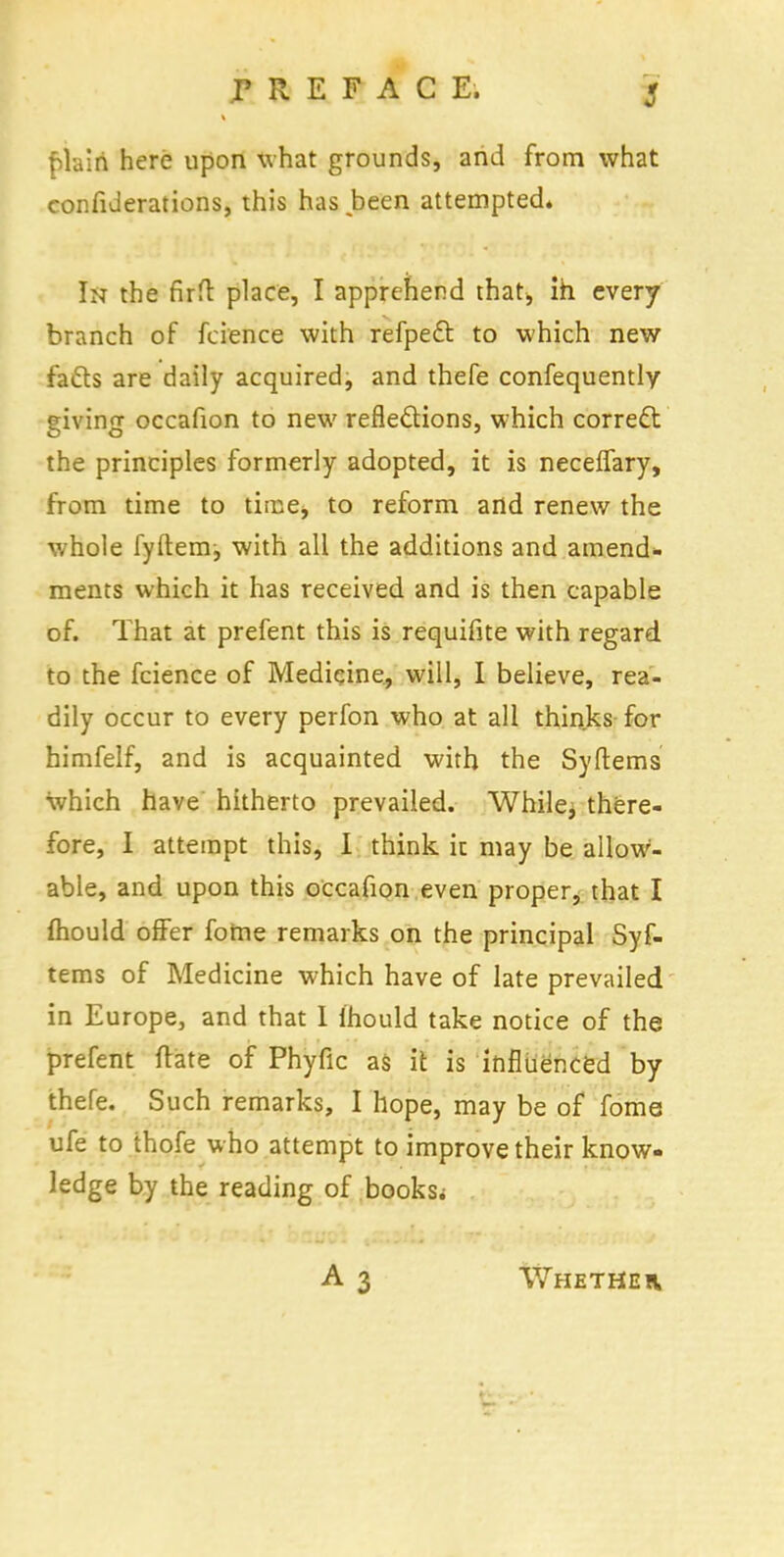 f>lalri here upon what grounds, and from what confederations, this has been attempted. In the firfl place, I apprehend that, ih every branch of fcience with refpect to which new facts are daily acquired, and thefe confequently giving occafion to new reflections, which correct: the principles formerly adopted, it is neceffary, from time to time, to reform and renew the whole fyftemj with all the additions and amend- ments which it has received and is then capable of. That at prefent this is requifite with regard to the fcience of Medicine, will, I believe, rea- dily occur to every perfon who at all thinks for himfelf, and is acquainted with the Syftems which have hitherto prevailed. While, there- fore, I attempt this, I think ir. may be allow- able, and upon this occafion even proper, that I fliould offer fome remarks on the principal Syf- tems of Medicine which have of late prevailed in Europe, and that I ihould take notice of the prefent ftate of Phyfic as it is influenced by thefe. Such remarks, I hope, may be of fome ufe to thofe who attempt to improve their know- ledge by the reading of books^ Whetheiv