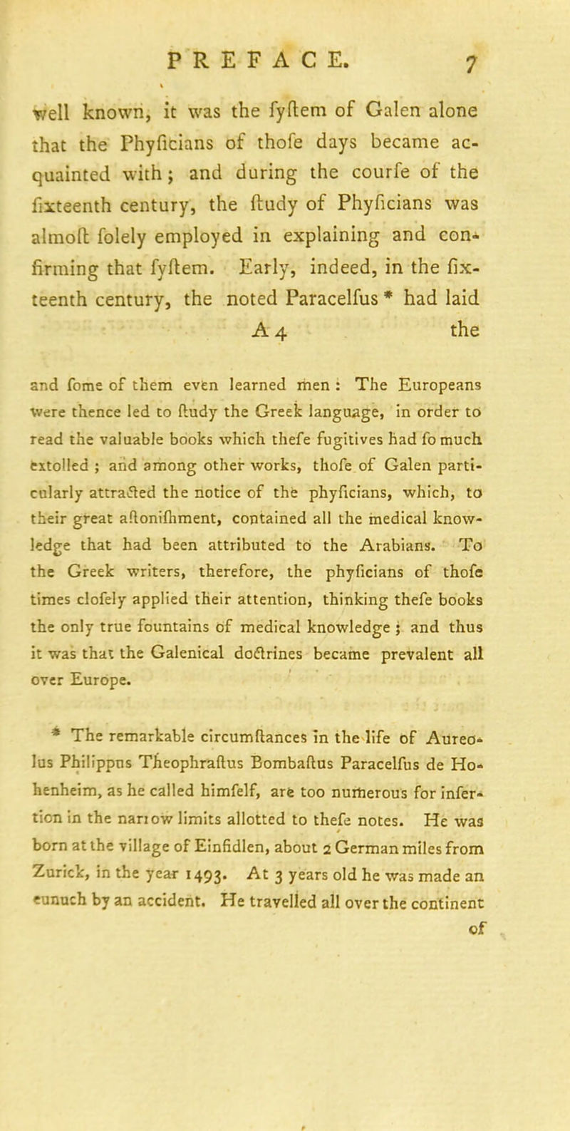 well known, it was the fyftem of Galen alone that the Phyficians of thofe days became ac- quainted with; and during the courfe of the fixteenth century, the ftudy of Phyficians was almofh folely employed in explaining and con- firming that fyftem. Early, indeed, in the fix- teenth century, the noted Paracelfus * had laid A 4 the and fome of them even learned men : The Europeans were thence led to fludy the Greek language, in order to read the valuable books which thefe fugitives had fomuch extolled ; arid among other works, thofe of Galen parti- cularly attratfed the notice of the phyficians, which, to their great aftonifhment, contained all the rnedical know- ledge that had been attributed to the Arabians. To the Greek writers, therefore, the phyficians of thofe times clofely applied their attention, thinking thefe books the only true fountains of medical knowledge 5 and thus it was that the Galenical doftrines became prevalent all over Europe. * The remarkable circumftances in the life of Aureo- lus Philippns Theophraftus Bombaftus Paracelfus de Ho* henheim, as he called himfelf, are too numerous for infer- tion in the nanow limits allotted to thefe notes. He was born at the village of Einfidlen, about 2 German miles from Zurick, in the year 1493. At 3 years old he was made an eunuch by an accident. He travelled all over the continent