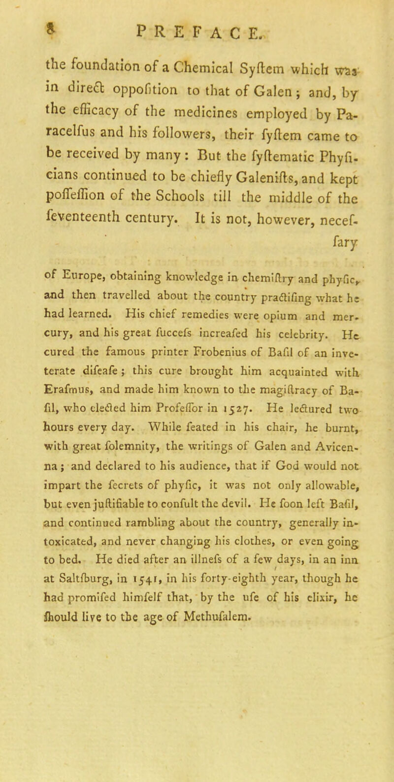 the foundation of a Chemical Syftem which was in dired oppofition to that of Galen ; and, by the efficacy of the medicines employed by Pa- racelfus and his followers, their fyftem came to be received by many : But the fyftematic Phyfi- cians continued to be chiefly Galenifts, and kept poffeflion of the Schools till the middle of the feventeenth century. It is not, however, necef- fary of Europe, obtaining knowledge in chemiftry and phyfic,. and then travelled about the country praftifing what he had learned. His chief remedies were opium and mer- cury, and his great fuccefs increafed his celebrity. He cured the famous printer Frobenius of Bafil of an inve- terate difeafe ; this cure brought him acquainted with Erafmus, and made him known to the magiftracy of Ba- fil, who clecled him Profeflbr in 1527. He lectured two hours every day. While feated in his chair, he burnt, with great folemnity, the writings of Galen and Avicen- na; and declared to his audience, that if God would not impart the fecrets of phyfic, it was not only allowable, but even juftifiable to confult the devil. He foon left Bafil, and continued rambling about the country, generally in- toxicated, and never changing his clothes, or even going to bed. He died after an illnefs of a few days, in an inn at Saltfburg, in 1541, in his forty-eighth year, though he had promifed himfelf that, by the ufe of his elixir, he fliould live to the age of Methufalem.