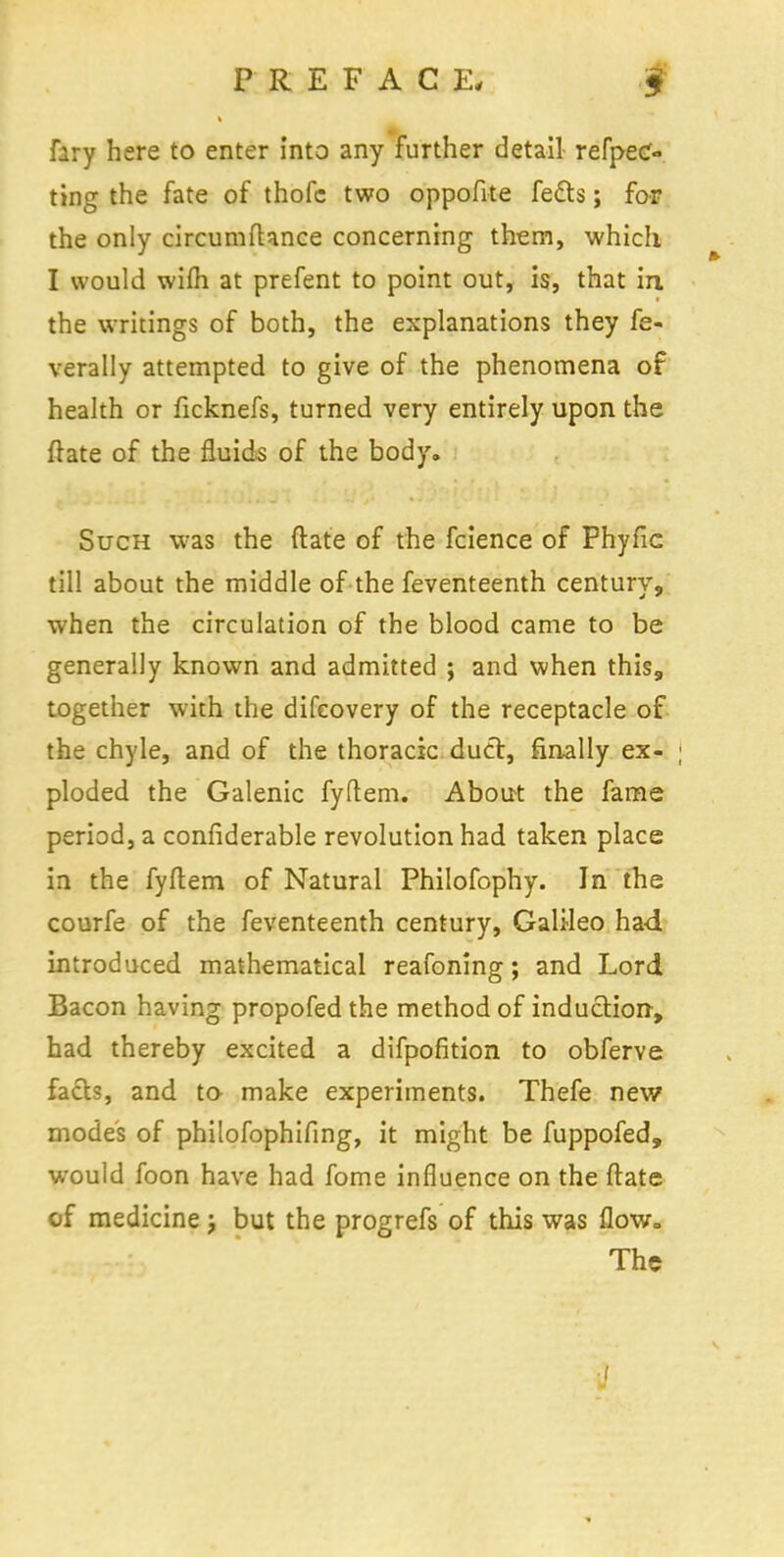 fary here to enter into any further detail refpec» ting the fate of thofc two oppofite feels; for the only circumftance concerning them, which I would wilh. at prefent to point out, is, that in the writings of both, the explanations they fe- verally attempted to give of the phenomena of health or ficknefs, turned very entirely upon the {late of the fluids of the body. Such was the ftate of the fcience of Fhyfic till about the middle of the feventeenth century, when the circulation of the blood came to be generally known and admitted ; and when this, together with the difcovery of the receptacle of the chyle, and of the thoracic duel:, finally ex- j ploded the Galenic fyftem. About the fame period, a confiderable revolution had taken place in the fyftem of Natural Philofophy. In the courfe of the feventeenth century, Galileo had introduced mathematical reafoning; and Lord Bacon having propofed the method of induction, had thereby excited a difpofition to obferve facts, and to make experiments. Thefe new modes of philofophifing, it might be fuppofed, would foon have had fome influence on the ftate of medicine j but the progrefs of this was flow. The