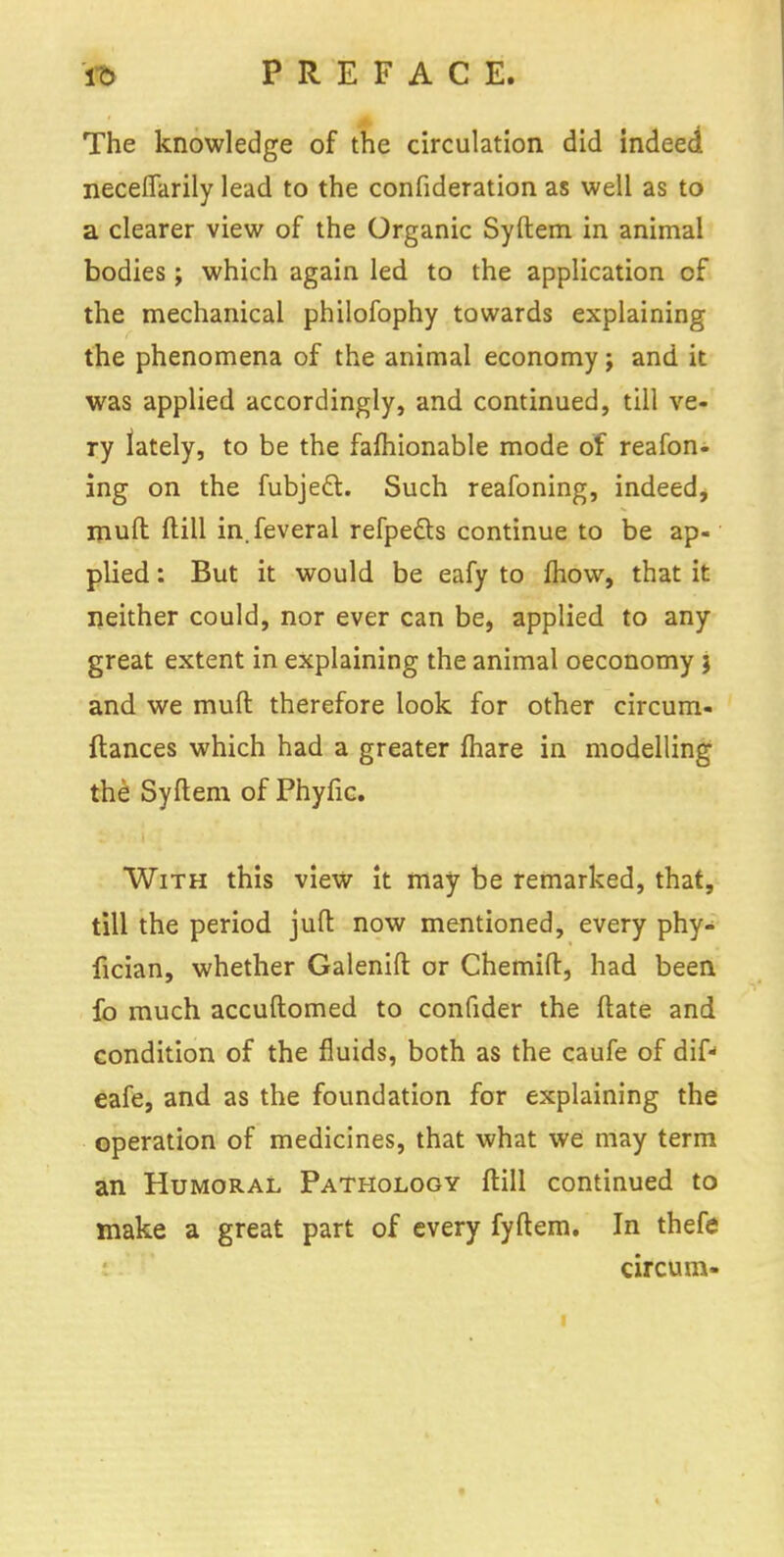 The knowledge of the circulation did indeed necefiarily lead to the confideration as well as to a clearer view of the Organic Syftem in animal bodies; which again led to the application of the mechanical philofophy towards explaining the phenomena of the animal economy; and it was applied accordingly, and continued, till ve- ry lately, to be the fafhionable mode of reafon- ing on the fubjeft. Such reafoning, indeed, mud (till in.feveral refpecls continue to be ap- plied : But it would be eafy to mow, that it neither could, nor ever can be, applied to any great extent in explaining the animal oeconomy j and we mufl therefore look for other circum- ftances which had a greater mare in modelling the Syftem of Phyfic. With this view it may be remarked, that, till the period juft now mentioned, every phy- fician, whether Galenift or Chemift, had been fo much accuftomed to confider the ftate and condition of the fluids, both as the caufe of dif- eafe, and as the foundation for explaining the operation of medicines, that what we may term an Humoral Pathology ftill continued to make a great part of every fyftem. In thefe circum-