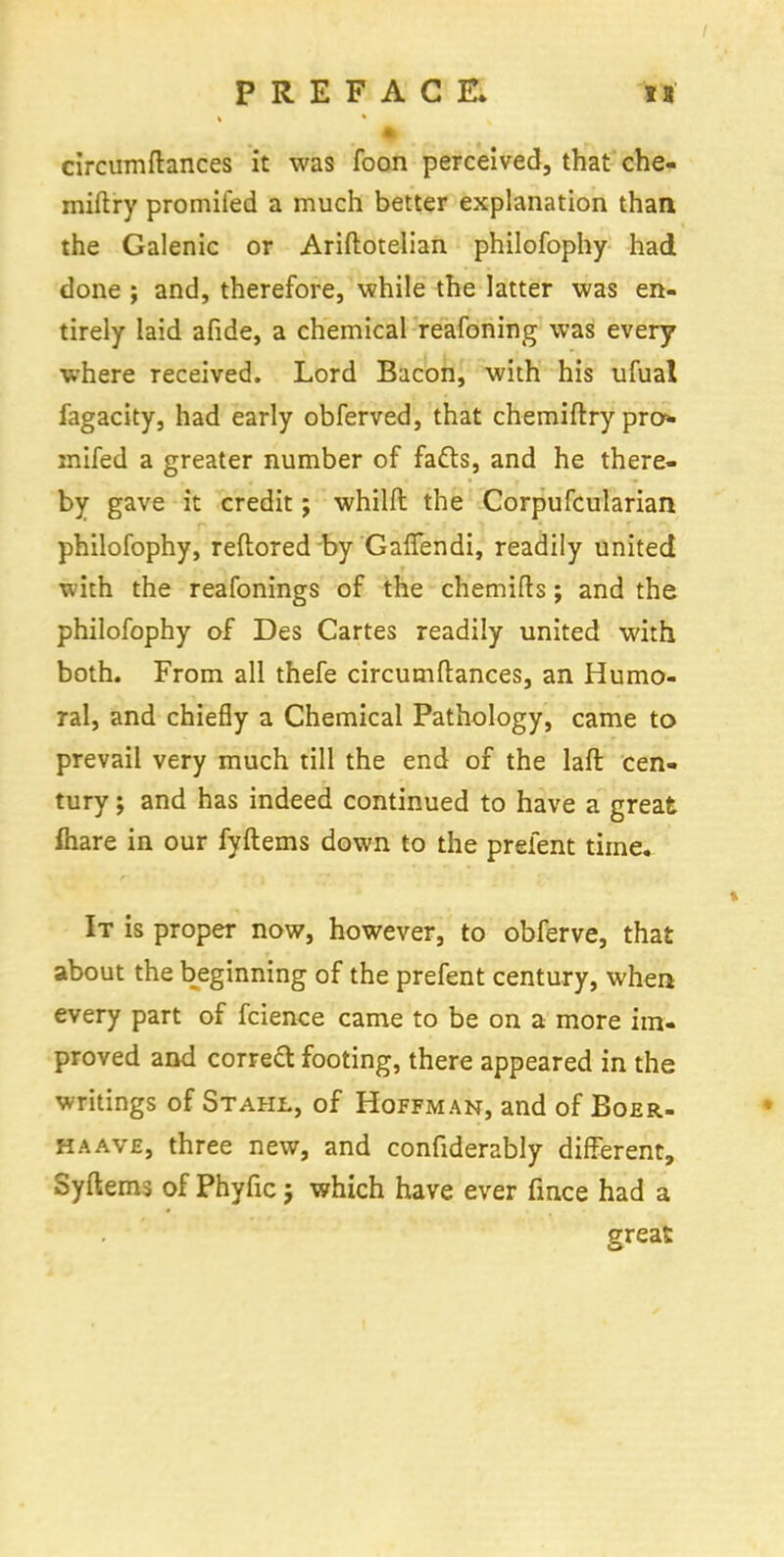 circumftances it was foon perceived, that che- miftry promifed a much better explanation than the Galenic or Ariftotelian philofophy had done ; and, therefore, while the latter was en- tirely laid afide, a chemical reafoning was every where received. Lord Bacon, with his ufual fagacity, had early obferved, that chemiftry pro* mifed a greater number of fafts, and he there- by gave it credit; whilft the Corpufcularian philofophy, reflored by GafTendi, readily united with the reafonings of the chemifts; and the philofophy of Des Cartes readily united with both. From all thefe circumftances, an Humo- ral, and chiefly a Chemical Pathology, came to prevail very much till the end of the laft cen- tury ; and has indeed continued to have a great mare in our fyftems down to the prefent time. It is proper now, however, to obferve, that about the beginning of the prefent century, when every part of fcience came to be on a more im- proved and correct footing, there appeared in the writings of Stahl, of Hoffman, and of Boer- ha ave, three new, and confiderably different, Syftems of Phyfic j which have ever fince had a great