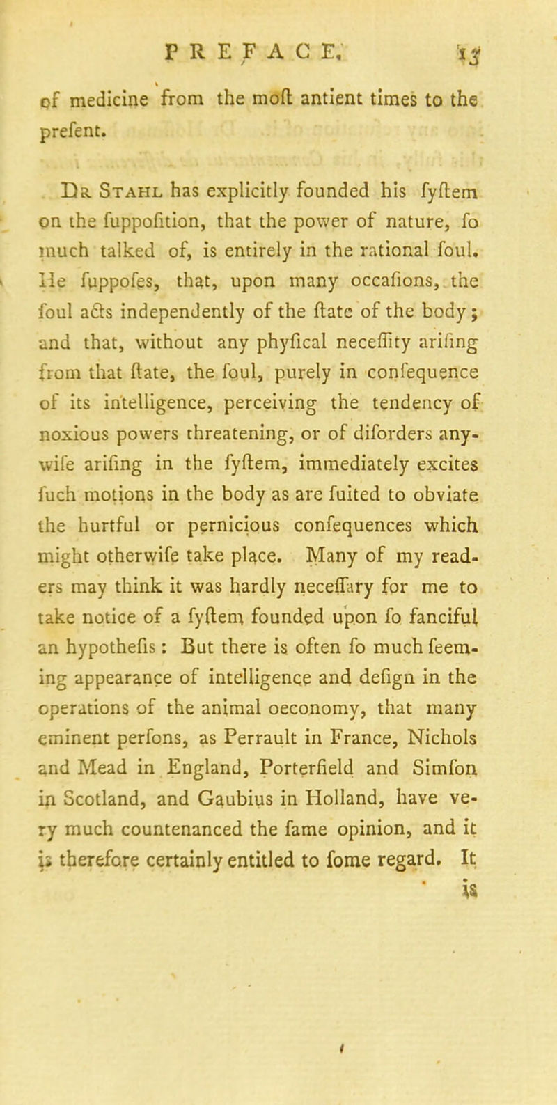 of medicine from the moft antient times to the prefent. Da. Stahl has explicitly founded his fyftem on the fuppofition, that the power of nature, fo much talked of, is entirely in the rational foul, lie fuppofes, that, upon many occafions, the foul acts independently of the ftate of the body ; and that, without any phyfical neceflity arifmg from that ftate, the foul, purely in confequsnce of its intelligence, perceiving the tendency of noxious powers threatening, or of diforders any- wife arifing in the fyftem, immediately excites fuch motions in the body as are fuited to obviate the hurtful or pernicious confequences which might otherwife take place. Many of my read- ers may think it was hardly neceffary for me to take notice of a fyftem founded upon fo fanciful an hypothefis: But there is often fo much feem- ing appearance of intelligence and defign in the operations of the animal oeconomy, that many eminent perfons, as Perrault in France, Nichols and Mead in England, Porterfield and Simfon in Scotland, and Gaubius in Holland, have ve- ry much countenanced the fame opinion, and it ii therefore certainly entitled to fome regard. It is
