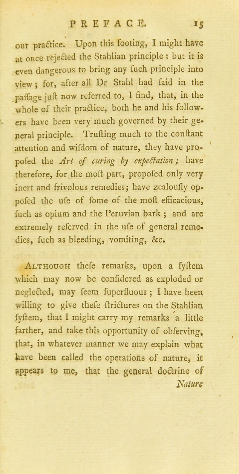 our practice. Upon this footing, I might have at once rejected the Stahlian principle : but it is even dangerous to bring any fuch principle into view ; for, after all Dr Stahl had faid in the paffage juft now referred to, 1 find, that, in the whole of their practice, both he and his follow- ers have been very much governed by their ge* neral principle. Trufting much to the conftant attention and wifdom of nature, they have pro- pofed the Art of curing by expectation; have therefore, for the molt part, propofed only very inert and frivolous remedies; have zealoufly op- pofed the ufe of fome of the mod efficacious, fuch as opium and the Peruvian bark ; and are extremely referved in the ufe of general reme- dies, fuch as bleeding, vomiting, &c. Although thefe remarks, upon a fyftem which may now be confidered as exploded or neglected, may feem fuperfluous; I have been willing to give thefe ftriclures on the Stahlian fyftem, that I might carry my remarks a little farther, and take this opportunity of obferving, that, in whatever manner we may explain what have been called the operations of nature, it appears to rae, that the general dottrine of Nature