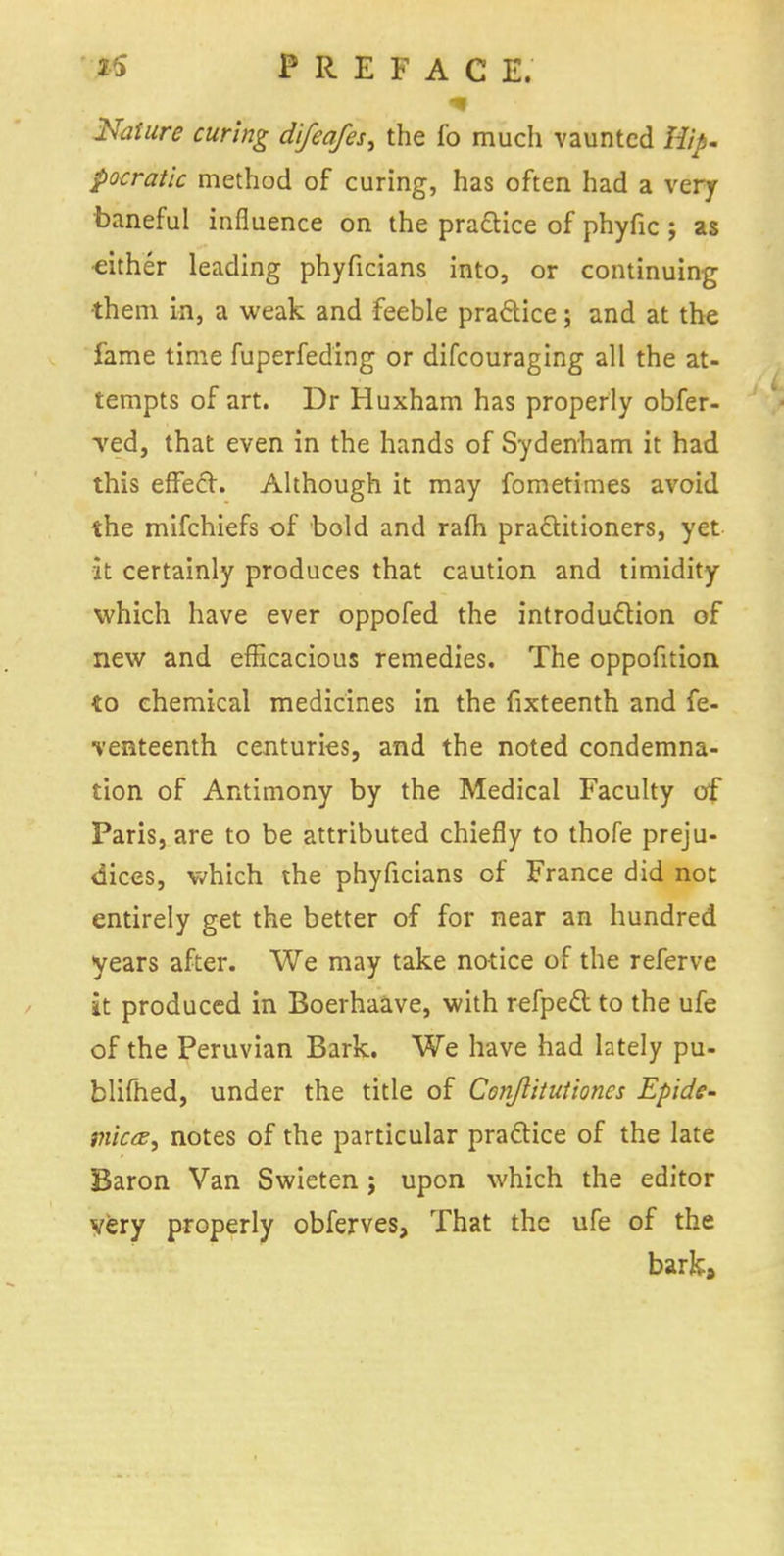 25 PREFAC E. Nature curing difeafes, the fo much vaunted Hip. pocratic method of curing, has often had a very baneful influence on the practice of phyfic ; as either leading phyficians into, or continuing them in, a weak and feeble practice; and at the fame time fuperfeding or difcouraging all the at- tempts of art. Dr Huxham has properly obfer- red, that even in the hands of Sydenham it had this effect. Although it may fometimes avoid the mifchiefs of bold and rafh practitioners, yet it certainly produces that caution and timidity which have ever oppofed the introduction of new and efficacious remedies. The oppofition to chemical medicines in the fixteenth and fe- ■venteenth centuries, and the noted condemna- tion of Antimony by the Medical Faculty of Paris, are to be attributed chiefly to thofe preju- dices, which the phyficians of France did not entirely get the better of for near an hundred years after. We may take notice of the referve it produced in Boerhaave, with refpect to the ufe of the Peruvian Bark. We have had lately pu- blifhed, under the title of Conjlitutiones Epide- mica, notes of the particular practice of the late Baron Van Swieten; upon which the editor very properly obferves, That the ufe of the barka