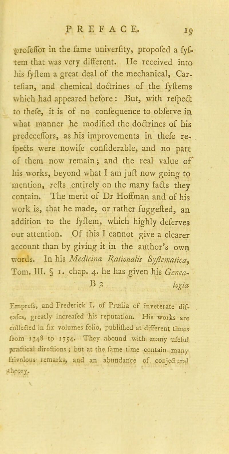 profeffor in the fame univerfity, propofed a fyf- tem that was very difFerent. He received into his fyftem a great deal of the mechanical, Car- tefian, and chemical doctrines of the fyftems which had appeared before : But, with refpecl: to thefe, it is of no confequence to obferve in what manner he modified the doctrines of his; predecelfors, as his improvements in thefe re- fpefts were nowife confiderable, and no part of them now remain; and the real value of his works, beyond what I am juft now going to mention, reds entirely on the many fads they contain. The merit of Dr Hoffman and of his work is, that he made, or rather fuggefted, an addition to the fyftem, which highly deferves our attention. Of this I cannot give a clearer account than by giving it in the author's own words. In his Medicina Rationalis Syjlematica, Tom. III. § 1. chap. 4. he has given his Genea- B ? logia Emprefs, and Frederick T. of Pruffia of inveterate dif- eafes, greatly increafed his reputation. His woiks are collected in fix volumes folio, publifhed at difFerent times from 1748 to 1754. They abound with many ufeful practical directions; but at the fame time contain many frivolous remarks, and an abundance of conjeclural .-thfory.