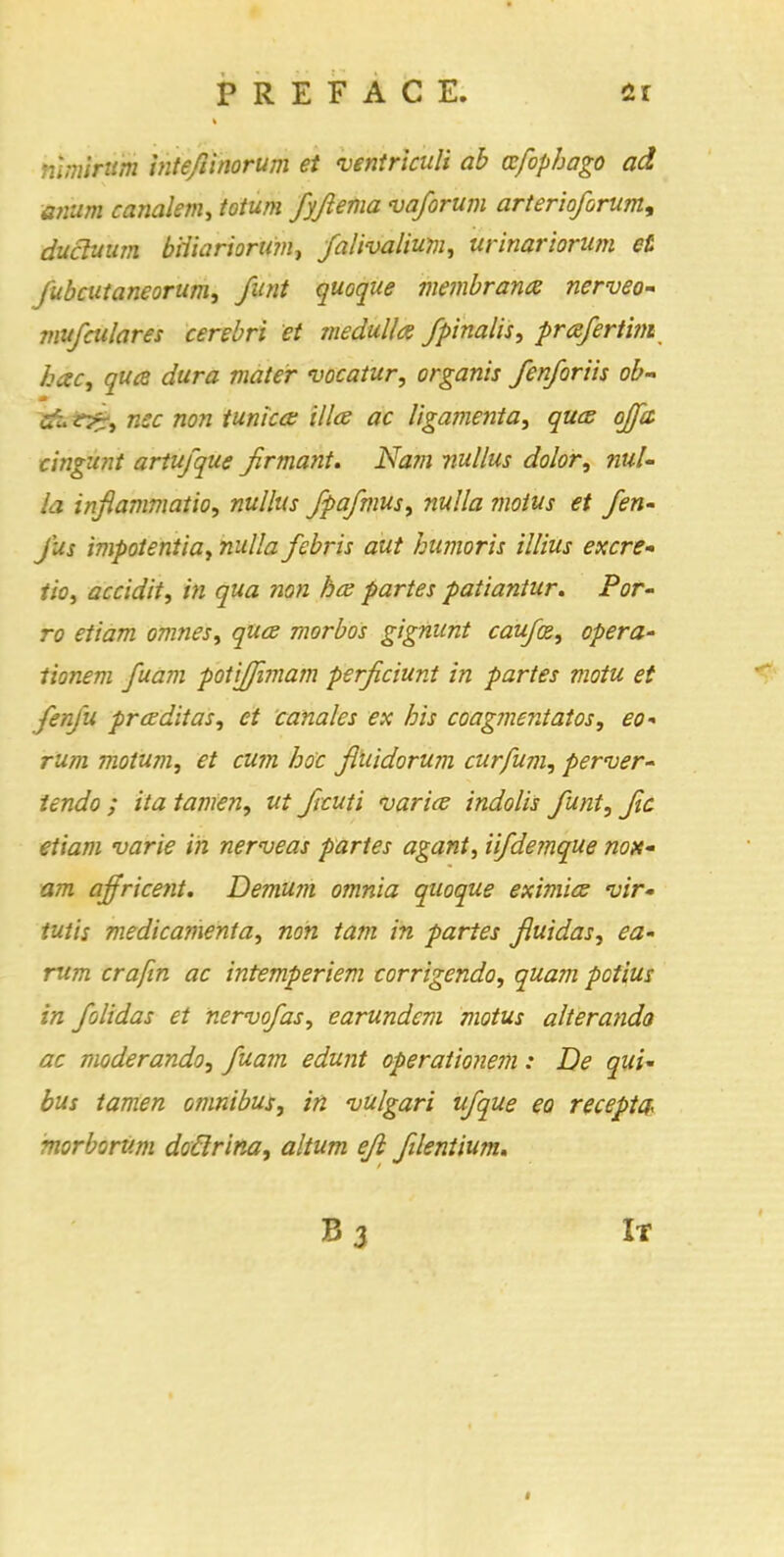 nlmirum inteflinorum et ventriatli ab ccfophago ad anum canalem, totum fyjiema vaforum arterioforum, ducluum b'rtiariorum, falivalium, urinariorum et fubcutaneorum, funt quoque membrana nerveo- mufculares cerebri et medulla fpinalis, prafertim hac, qua dura mater vacatur, organis fenforiis ob- £jt e^, rise non tunica: ilia ac ligamenta, qua ojpt cingunt artufque jirmant. Nam nullus dolor, nul- la inflammatio, nullus fpafmus, nulla motus et fen- jus impotentia, nulla febris out humoris illius excre- tion accidit, in qua non ha partes patiantur. Por- ro etiam omnes, qua morbos gignunt caufx, opera- tionem fuam potiffimam perficiunt in partes motu et fenju praditas, et canales ex his coagmentatos, eo- riim motum, et cum hoc Jluidorum curfum, perver- tendo ; ita tamen, ut ficuti varia indolis funt, fic etiam varie in nerveas partes agant, iifdemque nox- am ajfricent. Demum omnia quoque eximia vir- iutis medicamenta, non tarn in partes fluidas, ea- rum crafin ac intemperiem corrigenda, quam pctius in folidas et nervofas, earundem motus alterando ac moderando, fuam edunt operationem: De qui' bus tamen omnibus, in vulgari ufque eo receptee morborv.m doflrina, altum efl flentium. It
