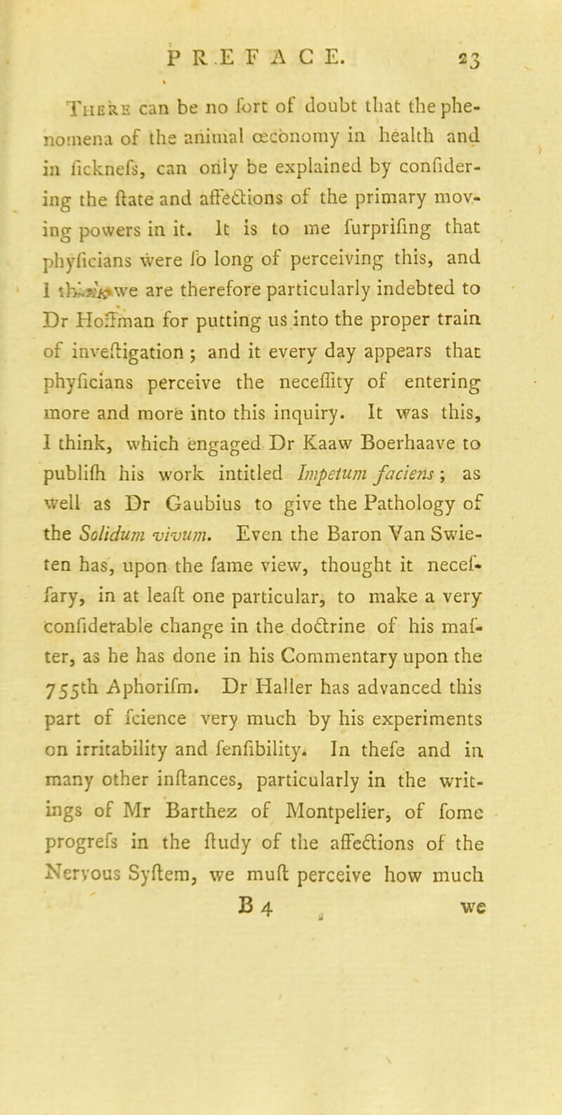 There can be no fort of doubt that the phe- nomena of the animal cecbnomy in health and in ficknefs, can only be explained by confider- ing the ftate and affections of the primary mov- ing powers in it. It is to me furprifing that phylicians were Jb long of perceiving this, and 1 t&^prare are therefore particularly indebted to Dr Hoffman for putting us into the proper train of inveftigation ; and it every day appears that phylicians perceive the neceflity of entering more and more into this inquiry. It was this, 1 think, which engaged Dr Kaaw Boerhaave to publifh his work intitled Impetum faciens; as well as Dr Gaubius to give the Pathology of the Solidum vi-vum. Even the Baron Van Swie- ten has, upon the fame view, thought it necef- fary, in at leaft one particular, to make a very confiderable change in the doctrine of his maf- ter, as he has done in his Commentary upon the 755th Aphorifm. Dr Haller has advanced this part of fcience very much by his experiments on irritability and fenfibility. In thefe and in many other inftances, particularly in the writ- ings of Mr Barthez of Montpelier, of fome progrefs in the ftudy of the affections of the Nervous Syftem, we mull perceive how much B 4 we