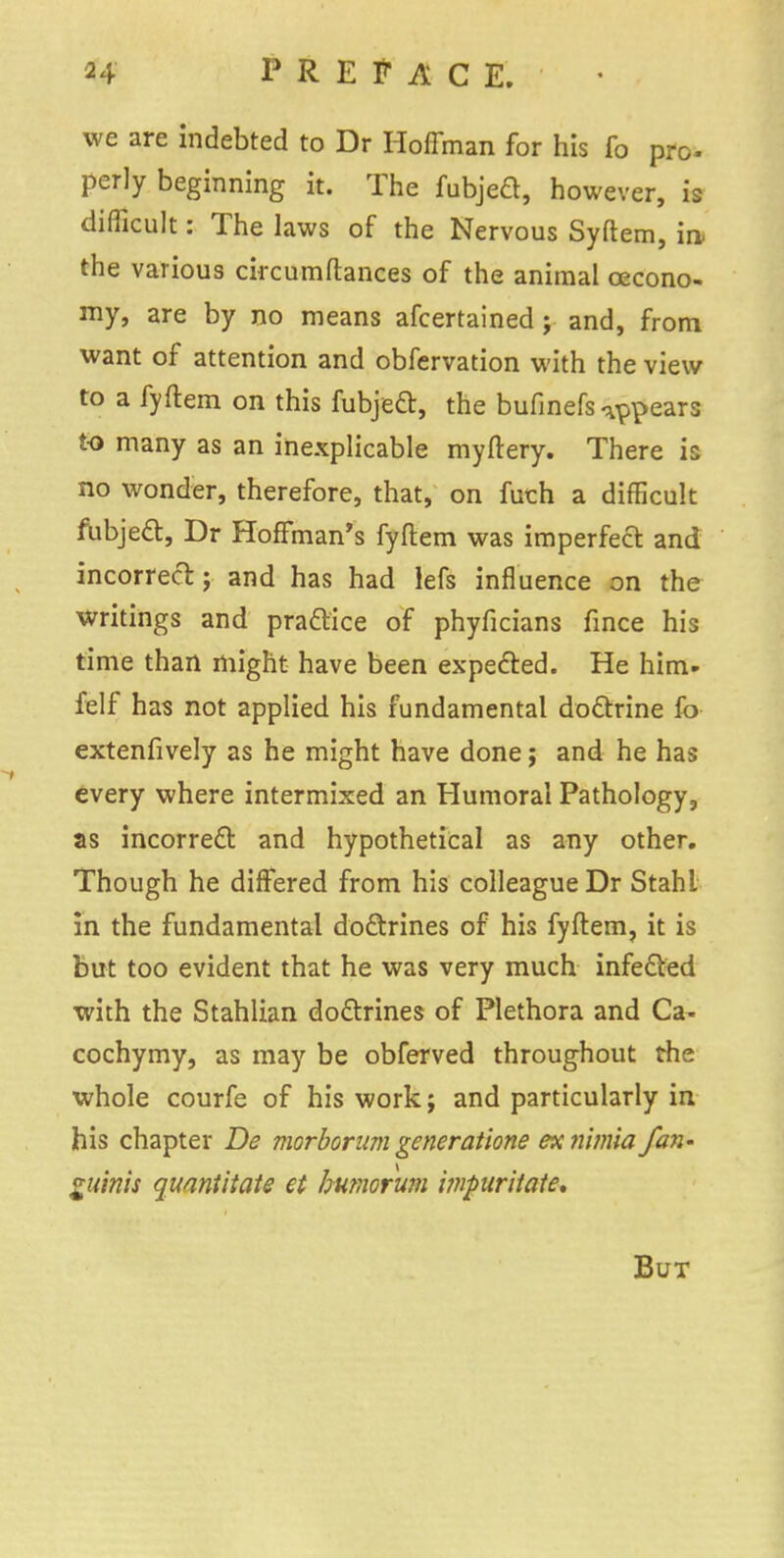 we are indebted to Dr Hoffman for his fo pro. perly beginning it. The fubjed, however, is difficult: The laws of the Nervous Syftem, in the various circumftances of the animal cecono- my, are by no means afcertained ; and, from want of attention and obfervation with the view to a fyftem on this fubject, the bufinefs appears to many as an inexplicable myftery. There is no wonder, therefore, that, on fuch a difficult fubject, Dr Hoffman's fyftem was imperfect and incorrect; and has had lefs influence on the writings and practice of phyficians fince his time than might have been expected. He him- felf has not applied his fundamental doctrine fo extenfively as he might have done; and he has every where intermixed an Humoral Pathology, as incorrect and hypothetical as any other. Though he differed from his colleague Dr Stahl in the fundamental doctrines of his fyftem, it is but too evident that he was very much infected with the Stahlian doctrines of Plethora and Ca- cochymy, as may be obferved throughout the whole courfe of his work; and particularly in his chapter De morborum generatione ex nimia fan- guinis quantitate et humorum itnpuritate. But