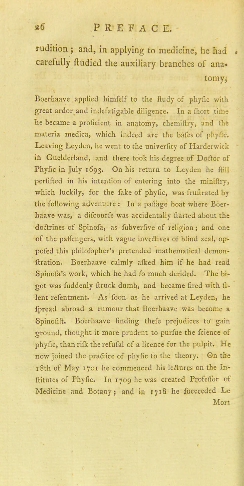 rudition ; and, in applying to medicine, he had # carefully fludied the auxiliary branches of ana. to my, Boerliaave applied himfclf to the ftudy of phyfic with great ardor and indefatigable diligence. In a fliort time he became a proficient in anatomy, chemiflry, and the materia medica, which indeed are the bafes of phyfic. Leaving Leyden, he went to the univerfity of Harderwick in Guelderland, and there took his degree of Doctor of Phyfic in July 1693. On his return to Leyden he ftill perfifted in his intention of entering into the miniftry, which luckily, for the fake of phyfic, was fruftrated by the following adventure : In a pafiage boat where Boer- haave was, a difcourfe was accidentally ftarted about the doctrines of Spinofa, as fubverfive of religion; and one of the paflengers, with vague invectives of blind zeal, op- pofed this philofopher's pretended mathematical demon- ftration. Boerhaave calmly afked him if he had read Spinofa's work, which he had fo much derided. The bi- got was fuddenly ftruck dumb, and became fired with fi- lent refentment. As foon as he arrived at Leyden, he fpread abroad a rumour that Boerhaave was become a Spinofift. Boerhaave finding thefe prejudices to' gain ground, thought it more prudent to purfue the fcience of phyfic, than rifle the refufal of a licence for the pulpit. He now joined the practice of phyfic to the theory. On the 18th of May 1701 he commenced his ledures on the In- ftitutes of Phyfic. In 1709 he was created Profeflbr of Medicine and Botany? and in 1718 he fucceeded Le Mort