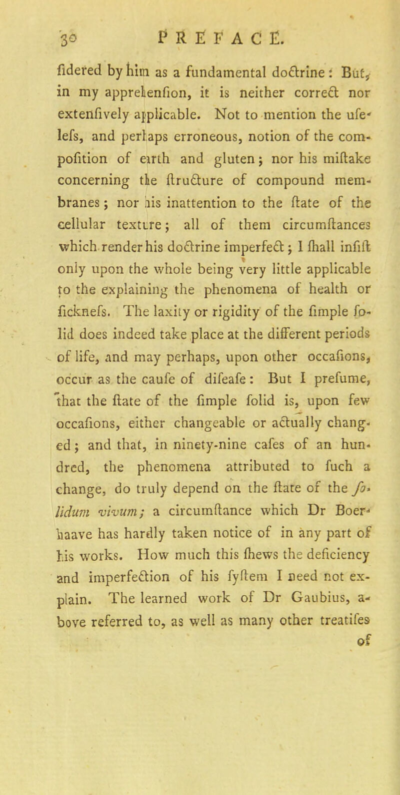 fidered by hini as a fundamental dottrine : But, in my appretenfion, it is neither correct nor extenfively applicable. Not to mention the ufe* lefs, and perlaps erroneous, notion of the com- pofition of eirth and gluten j nor his miftake concerning the ftruclure of compound mem- branes ; nor iiis inattention to the ftate of the cellular texture; all of them circumftances which render his doctrine imperfect j 1 mail infill only upon the whole being very little applicable to the explaining the phenomena of health or ficknefs. The laxity or rigidity of the fimple fo- lid does indeed take place at the different periods of life, and may perhaps, upon other occafions, occur as the caufe of difeafe: But I prefume, that the ftate of the fimple folid is, upon few occafions, either changeable or actually chang- ed ; and that, in ninety-nine cafes of an hun- dred, the phenomena attributed to fuch a change, do truly depend on the ftate of the fo> lldum vivum; a circumftance which Dr Boer liaave has hardly taken notice of in any part of his works. How much this lhews the deficiency and imperfection of his fyftem I need not ex- plain. The learned work of Dr Gaubius, a- bove referred to, as well as many other treatifes of