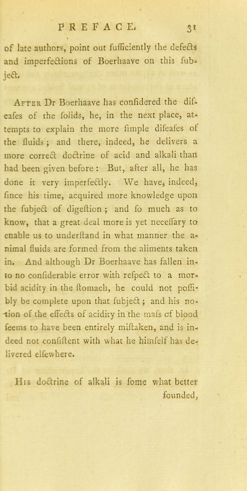 of late authors, point out fufficiently the defects and imperfections of Boerhaave on this fub* je& After Dr Boerhaave has confidered the dif. eafes of the folids, he, in the next place;, at- tempts to explain the more fimple difeafes of the fluids; and there, indeed, he delivers a more correct doctrine of acid and alkali than had been given before : But, after all, he has done ic very imperfectly* We haves indeedj fince his time, acquired more knowledge upon the fubject of digeftion ; and fo much as to know, that a great deal more is yet neceffary to enable us to underitand in what manner the a- nimal fluids are formed from the aliments taken in. And although Dr Boerhaave has fallen in- to no confiderable error with refpect to a mor- bid acidity in the Itomach, he could not pofll- bly be complete upon that fubject; and his no« ■tion of the effects of acidity in the rnafs of blood feems to have been entirely miftaken, and is in- deed not confident with what he himfeif has de- livered elfewhere. His doctrine of alkali is fome what better founded,