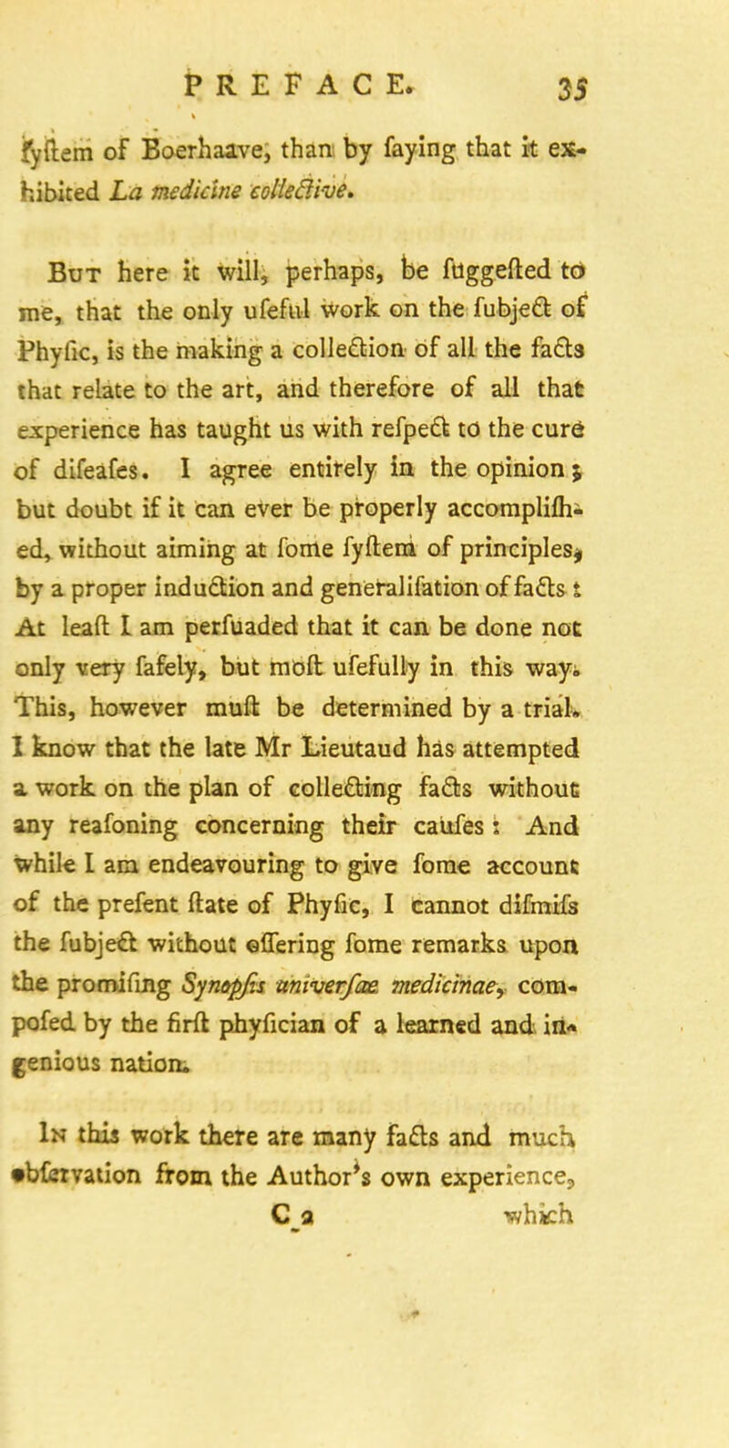 fyftem of Boerhaave, than by faying that it ex- hibited La medicine colledive* But here it will, perhaps, be fuggefted to me, that the only ufeftil work on the fubject of Phytic, is the making a colle&ion of all the facts that relate to the art, and therefore of all that experience has taught us with refpeft to the cure? of difeafes. I agree entirely in the opinion ; but doubt if it can ever be properly accomplifhi ed, without aiming at fome fyfteni of principles* by a proper induction and generalifation of fails i At leaft: I am perfuaded that it can be done not only very fafely, but moft ufefully in this way; This, however muft be determined by a trial. I know that the late Mr Lieutaud has attempted a work on the plan of colle&ing fa&s without any reafoning concerning their caufes : And while I am endeavouring to give fome account of the prefent ftate of Phyfic, I cannot difmifs the fubject. without offering fome remarks upon the promifing Synepjis univerfae. medianae, com- pofed by the firft phyfician of a learned and in* genious nation. In this work there are many fatts and much •bfcmtion from the Authors own experience;, C a whkh