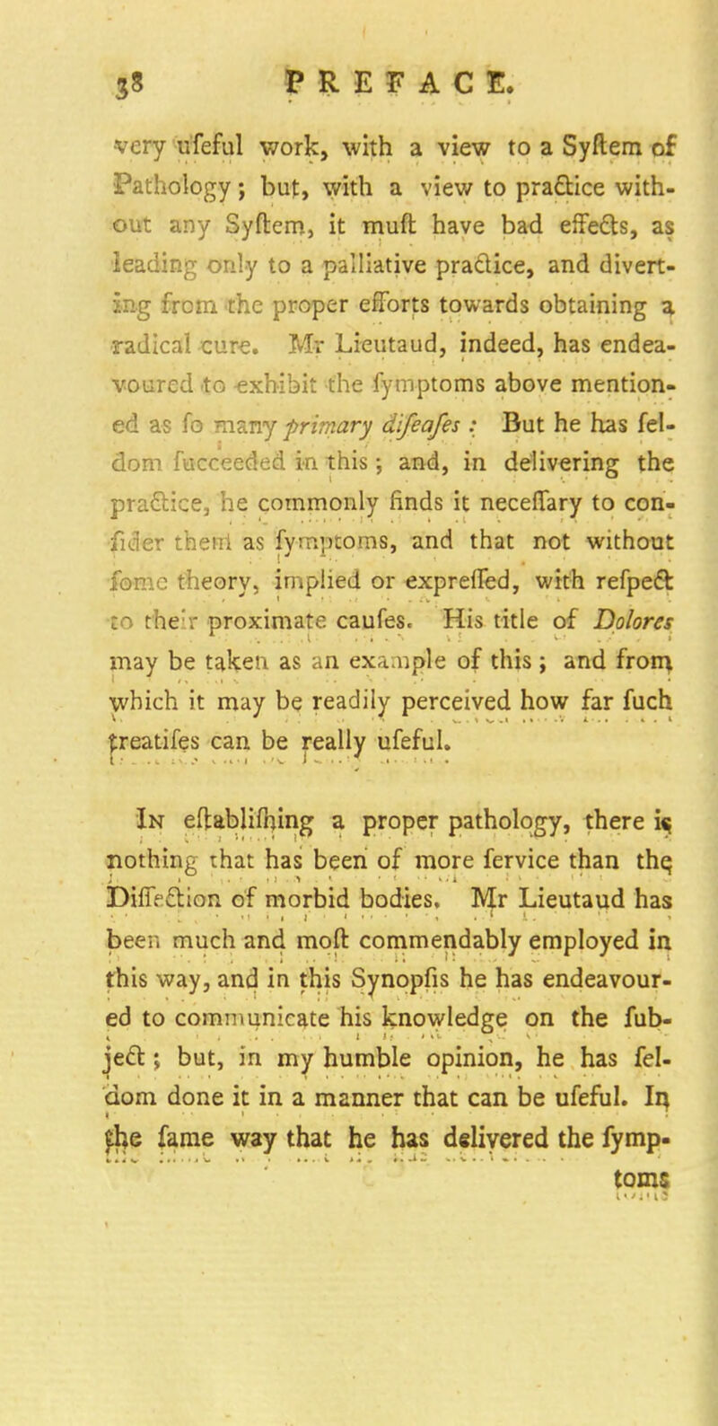 very ufeful work, with a view to a Syftem of Pathology; but, with a view to practice with- out any Syftem, it muft have bad effects, as leading only to a palliative practice, and divert- ing from the proper efforts towards obtaining a radical cure. Mr Lieutaud, indeed, has endea- voured to exhibit the fymptoms above mention- ed as fo many primary difeafes : But he has fel- dom fucceeded in this; and, in delivering the practice, he commonly finds it neceflary to con- fider theni as fymptoms, and that not without fome theory, implied or expreffed, with refpedt to their proximate caufes. His title of Dolores may be taken as an exa.uple of this; and from which it may be readily perceived how far fuch treatifes can be really ufeful. In eftabliihing a proper pathology, there i« nothing that has been of more fervice than thq DifiVction of morbid bodies, Mr Lieutaud has been much and moft commendably employed in this way, and in this Synopfis he has endeavour- ed to communicate his knowledge on the fub- ject; but, in my humble opinion, he has fel- dom done it in a manner that can be ufeful. In, $e fame way that he has delivered the fymp- toms l * *; ■ i ?