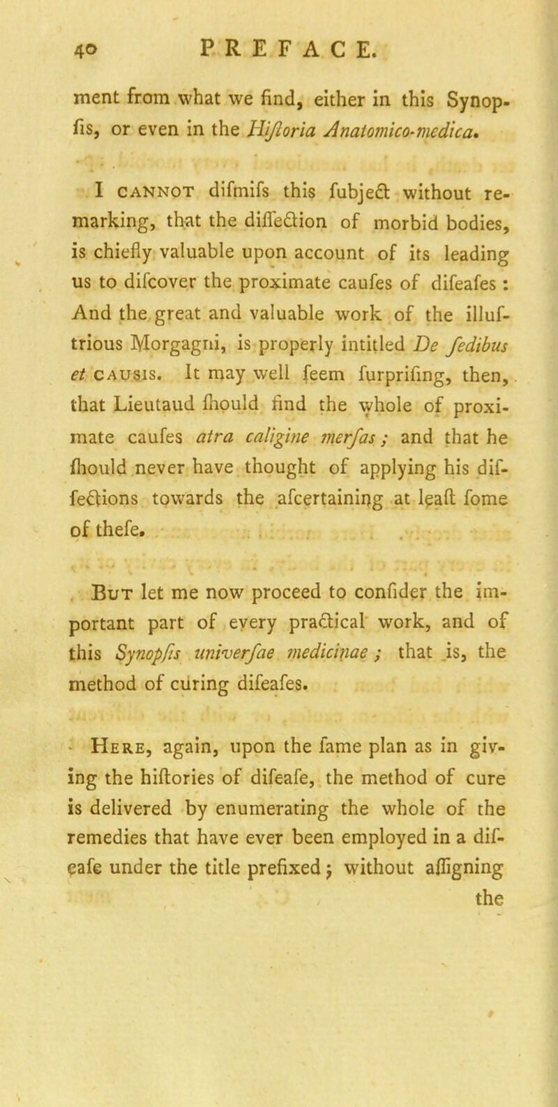 ment from what we find, either in this Synop- fis, or even in the Hijioria Anaiomko-mcdica* I cannot difmifs this fubjeft without re- marking, that the difle&ion of morbid bodies, is chiefly valuable upon account of its leading us to difcover the proximate caufes of difeafes: And the great and valuable work of the illuf- trious Morgagni, is properly intitled De fedibas et causis. It may well feem furprifing, then,. that Lieutaud mould find the whole of proxi- mate caufes atra caligine merfas; and that he mould never have thought of applying his dif- feclions towards the ascertaining at lqaft fome of thefe. But let me now proceed to confider the im- portant part of every practical work, and of this Synopfis univerfae medicinae ; that .is, the method of curing difeafes. Here, again, upon the fame plan as in giv- ing the hiftories of difeafe, the method of cure is delivered by enumerating the whole of the remedies that have ever been employed in a dif- eafe under the title prefixed ; without affigning the >