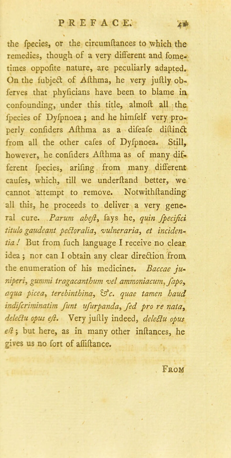 the fpecies, or the circumftances to which the remedies, though of a very different and fome- times oppofite nature, are peculiarly adapted. On the iubjecl of Afthma, he very juftly ob- ferves that phyficians have been to blame in confounding, under this title, almoft all the fpecies of Dyfpnoea ; and he himfelf very pro- perly confiders Afthma as a difeafe diftinct from all the other cafes of Dyfpnoea. Still, however, he confiders Afthma as of many dif- ferent fpecies, arifing from many different caufes, which, till we underftand better, we cannot attempt to remove. Notwithftanding all this, he proceeds to deliver a very gene- ral cure. Parum abeji, fays he, quin fpecifici titulo gaudeant pefloralia, vuhieraria^ et inciden- tia! But from fuch language I receive no clear idea j nor can I obtain any clear direction from the enumeration of his medicines. Baccae ju- niperi, gummi iragacanthum vel ammoniacum,fapo9 aqua picea, terebinthina, &c. quae tamen baud indifcriminatim funt ufurpanda, fed pro re nata9 deleclu opus ejl. Very juftly indeed, deleElu opus ed j but here, as in many other inftances, he gives us no fort of affiftance. From