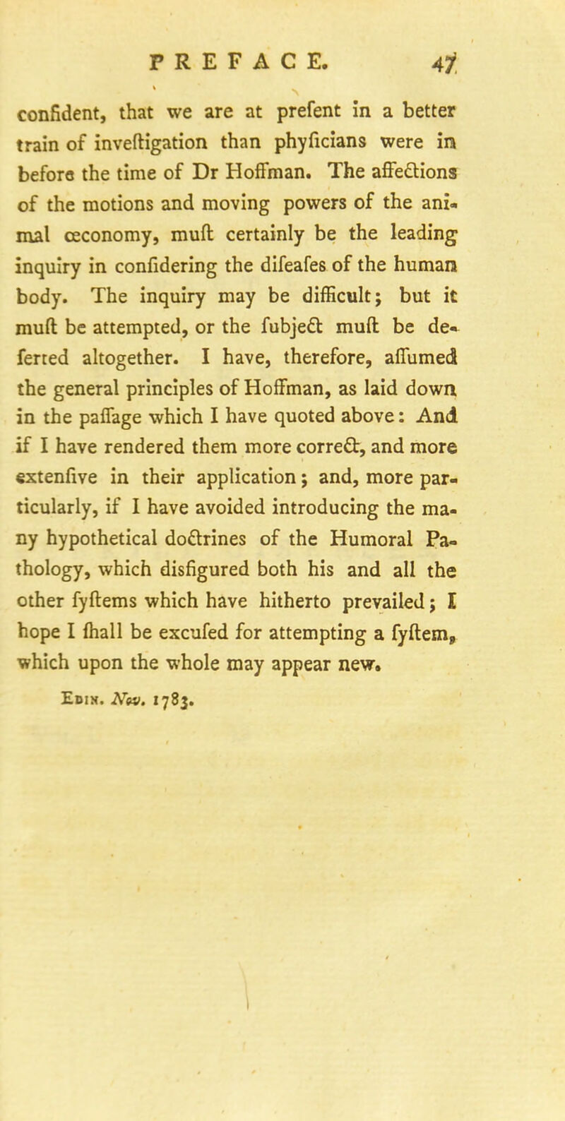 confident, that we are at prefent in a better train of inveftigation than phyficians were in before the time of Dr Hoffman. The affections of the motions and moving powers of the ani- mal ceconomy, muft certainly be the leading inquiry in confidering the difeafes of the human body. The inquiry may be difficult; but it muft be attempted, or the fubject muft be de» ferted altogether. I have, therefore, aflumed the general principles of Hoffman, as laid down in the paffage which I have quoted above: And if I have rendered them more correct, and more extenfive in their application; and, more par- ticularly, if I have avoided introducing the ma- ny hypothetical doctrines of the Humoral Pa- thology, which disfigured both his and all the other fyftems which have hitherto prevailed; I hope I mail be excufed for attempting a fyftem, which upon the whole may appear new. Edin. Nw. 1783.