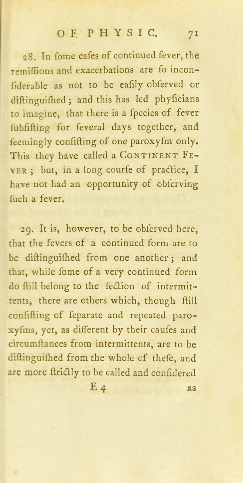 28. In forae cafes of continued fever, the remiffions and exacerbations are fo incon- fiderable as not to be eafily obferved or diftinguifhed ; and this has led phyficians to imagine, that there is a fpecies of fever fubfiftiDg for feveral days together, and ieemingly confifting of one paroxyfm only. This they have called a Continent Fe- ver ; but, in a long courfe of practice, I have not had an opportunity of oblerving fuch a fever. 29. It is, however, to be obferved here, that the fevers of a continued form are to be diftinguifhed from one another; and that, while fome of a very continued form do ftill belong to the fe£tion of intermit- tents, there are others which, though ftill confifting of feparate and repeated paro- xyfms, yet, as different by their caufes and circumftances from intermittents, are to be diftinguifhed from the whole cf thefe, and are more ftrictly to be called and confidered E 4 as