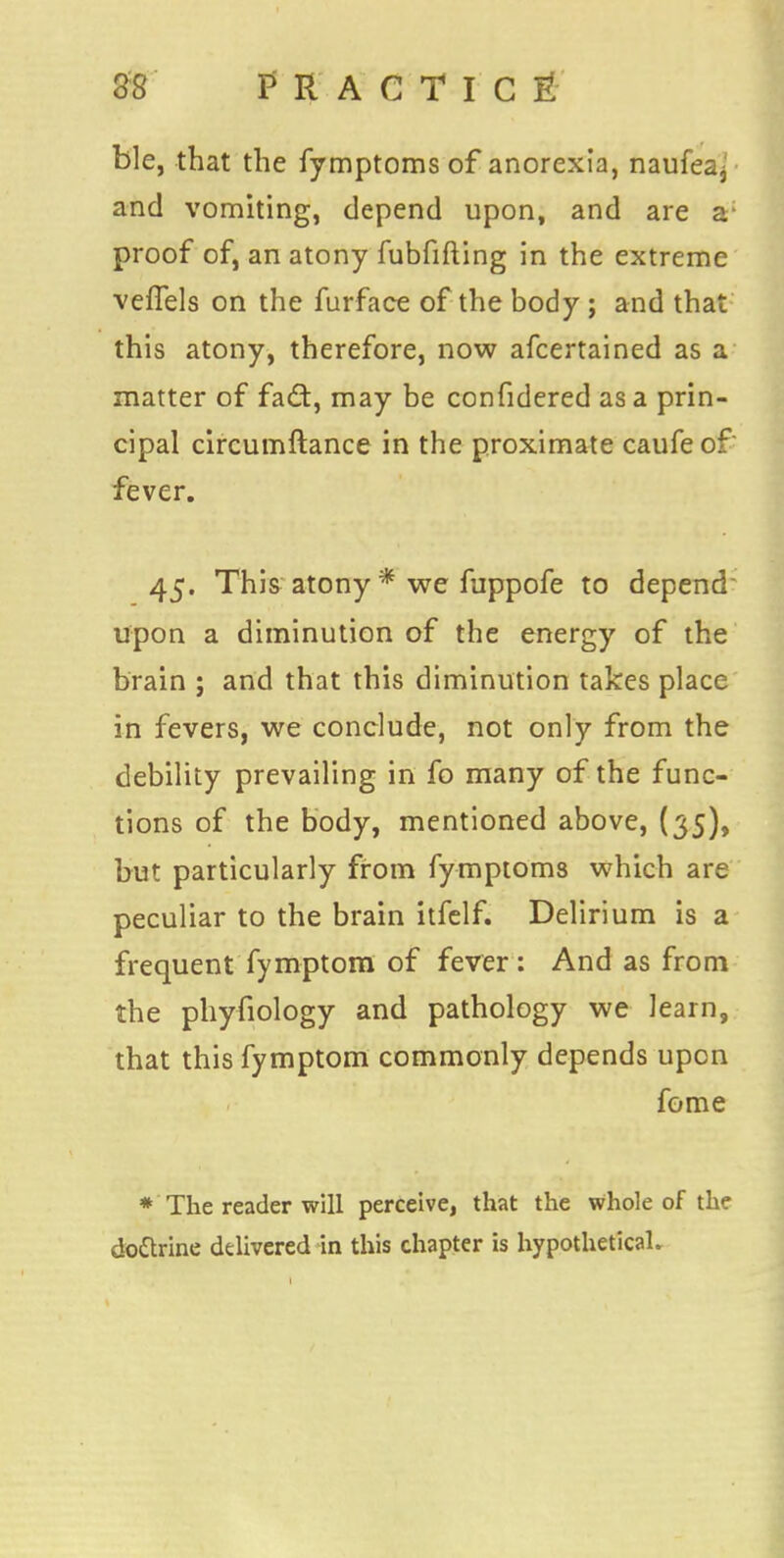 ble, that the fymptoms of anorexia, naufea^ and vomiting, depend upon, and are a- proof of, an atony fubfifting in the extreme veffels on the furface of the body ; and that this atony, therefore, now afcertained as a matter of fad, may be confidered as a prin- cipal circumftance in the proximate caufe of' fever. 45. This atony * we fuppofe to depend upon a diminution of the energy of the brain ; and that this diminution takes place in fevers, we conclude, not only from the debility prevailing in fo many of the func- tions of the body, mentioned above, (35), but particularly from fymptoms which are peculiar to the brain itfelf. Delirium is a frequent fymptom of fever: And as from the phyfiology and pathology we learn, that this fymptom commonly depends upon fome * The reader will perceive, that the whole of the doctrine delivered in this chapter is hypothetical.