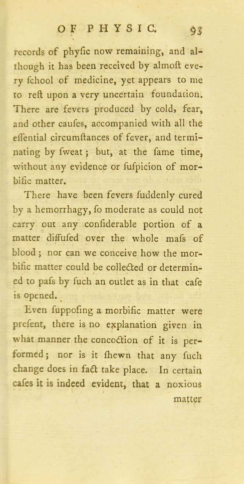 records of phyfic now remaining, and al- though it has been received by almoft eve- ry fchool of medicine, yet appears to me to reft upon a very uncertain foundation. There are fevers produced by cold, fear, and other caufes, accompanied with all the elTential circumftances of fever, and termi- nating by fweat; but, at the fame time, without any evidence or fufpicion of mor- bific matter. There have been fevers fuddenly cured by a hemorrhagy, fo moderate as could not carry out any confiderable portion of a matter diffufed over the whole mafs of blood ; nor can we conceive how the mor- bific matter could be collected or determin- ed to pafs by fuch an outlet as in that cafe is opened. Even fuppofing a morbific matter were prefent, there is no explanation given in what manner the concoction of it is per- formed ; nor is it fhewn that any fuch change does in fact take place. In certain cafes it is indeed evident, that a noxious matter