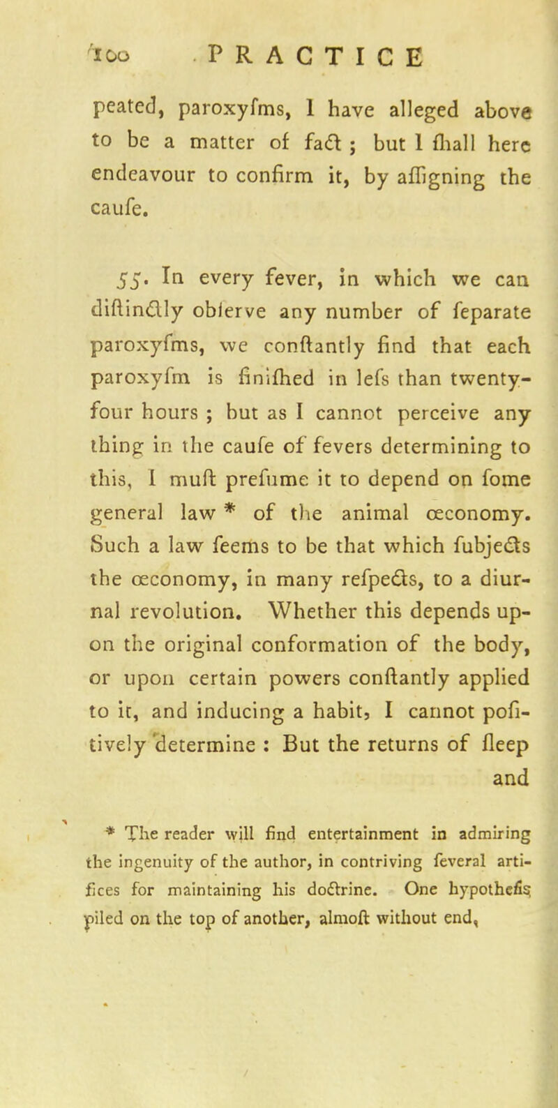 peated, paroxyfms, 1 have alleged above to be a matter of facl: ; but 1 mall here endeavour to confirm it, by aligning the caufe. 55. In every fever, in which we can diftin&ly obierve any number of feparate paroxyfms, we conftantly find that each paroxyfm is finifhed in lefs than twenty- four hours ; but as I cannot perceive any thing in the caufe of fevers determining to this, 1 muft prefume it to depend on fome general law * of the animal ceconomy. Such a law feems to be that which fubjecls the ceconomy, in many refpe&s, to a diur- nal revolution. Whether this depends up- on the original conformation of the body, or upon certain powers conftantly applied to it, and inducing a habit, I cannot pofi- tively'determine : But the returns of fleep and * The reader will find entertainment in admiring the ingenuity of the author, in contriving feveral arti- fices for maintaining his doclxine. One hypothefis piled on the top of another, almoft without end,