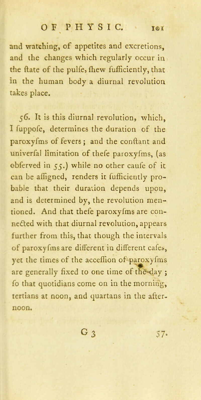 and watching, of appetites and excretions, and the changes which regularly occur in the ftate of the pulfe, mew fufficiently, that in the human body a diurnal revolution takes place. 56. It is this diurnal revolution, which, I fuppofe, determines the duration of the paroxyfms of fevers ; and the conftant and univerfal limitation of thefe paroxyfms, (as obferved in 55.) while no other caufe of it can be affigned, renders it fufficiently pro- bable that their duration depends upon, and is determined by, the revolution men- tioned. And that thefe paroxyfms are con- nected with that diurnal revolution, appears f urther from this, that though the intervals of paroxyfms are different in different cafes, yet the times of the acceffion of paroxyfms are generally fixed to one time of the-day ; fo that quotidians come on in the morning, tertians at noon, and quartans in the after- noon. 57-